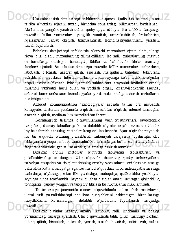 Umumlashtirish   darajasidagi   tafakkurda   o‘quvchi   ijodiy   ish   bajaradi,   biror
tajriba   o‘tkazish   rejasini   tuzadi,   birnechta   sohalardagi   bilimlardan   foydalanadi.
Ma’lumotni   yangilik   yaratish   uchun   ijodiy   qayta   ishlaydi.   Bu   tafakkur   darajasiga
muvofiq   fe’llar   namunalari:   yangilik   yaratish,   umumlashtirish,   birlashtirish,
rejalashtirish,   ishlab   chiqish,   tizimlashtirish,   kombinastiyalashtirish,   yaratish,
tuzish, loyihalash.
Baholash   darajasidagi   tafakkurda   o‘quvchi   mezonlarni   ajrata   oladi,   ularga
rioya   qila   oladi,   mezonlarning   xilma-xilligini   ko‘radi,   xulosalarning   mavjud
ma’lumotlarga   mosligini   baholaydi,   faktlar   va   baholovchi   fikrlar   orasidagi
farqlarni   ajratadi.   Bu   tafakkur   darajasiga   muvofiq   fe’llar   namunalari:   tashxislash,
isbotlash,   o‘lchash,   nazorat   qilish,   asoslash,   ma’qullash,   baholash,   tekshirish,
solishtirish,   qiyoslash.   Interfaol   ta`lim   o`z   xususiyatiga   ko`ra   didaktik   o`yinlar
orqali,   evristik   (fikrlash,   izlash,   topish)   suhbat-dars   jarayonini   loyihalash   orqali,
muamoli   vaziyatni   hosil   qilish   va   yechish   orqali,   kreativ-ijodkorlik   asosida,
axborot   kommunikatsion   texnologiyalar   yordamida   amalga   oshirish   metodlarini
o`z ichiga oladi.
Axborot   kommunikatsion   texnologiyalar   asosida   ta`lim   o`z   navbatida
kompyuter   dasturlari   yordamida   o`qitish,   masofadan   o`qitish,   internet   tarmoqlari
asosida o`qitish, media-ta`lim metodlaridan iborat.
  Boshlang`ich   ta`limda   o`quvchilarning   yosh   xususiyatlari,   savodxonlik
darajalari,   shaxsiy   tabiatlariga   ko`ra   didaktik   o`yinlar   orqali,   evristik   suhbatlar
loyihalashtirish asosidagi  metodlar keng qo`llanilmoqda. Agar o`qitish jarayonida
har   bir   o`quvchi   o`zining   o`zlashtirish   imkoniyati   darajasida   topshiriqlar   olib
ishlaganida u yuqori sifat va samaradorlikni ta`minlagan bo`lar edi. Bunday holatni
faqat tabaqalashtirilgan ta`lim orqaligina amalga oshirish mumkin.
Didaktik   o`yinli   metodlar   o`quvchi   faoliyatini   faollashtirish   va
jadallashtirishga   asoslangan.   Ular   o`quvchi   shaxsidagi   ijodiy   imkoniyatlarni
ro`yobga   chiqarish   va   rivojlantirishning   amaliy   yechimlarini   aniqlash   va   amalga
oshirishda katta ahamiyatga ega. Bu metod o`quvchini ichki imkoniyatlarini ishga
tushishiga,   o`ylashga,   erkin   fikr   yuritishga,   muloqotga,   ijodkorlikka   yetaklaydi.
Ayniqsa,   unda   atrof-muhit,   hayotni   bilishga   qiziqish   ortadi,   uchragan   qiyinchilik,
to`siqlarni, qanday yengish va tanqidiy fikrlash ko`nikmalarini shakllantiradi.
  Ta`lim-tarbiya   jarayonida   asosan   o`quvchilarda   ta`lim   olish   motivlarini,
ularni   turli   yo`nalishlardagi   qobiliyat   qiziqishlarini   oshiradigan,   biror   kasbga
moyilliklarini   ko`rsatadigan,   didaktik   o`yinlardan   foydalanish   maqsadga
muvofiqdir.
Didaktik   o`yinlar   nazariy,   amaliy,   jismoniy,   rolli,   ishchaniik   va   boshqa
yo`nalishdagi turlarga ajratiladi. Ular o`quvchilarda tahlil qilish, mantiqiy fikrlash,
tadqiq   qilish,   hisoblash,   o`lchash,   yasash,   sinash,   kuzatish,   solishtirish,   xulosa
17