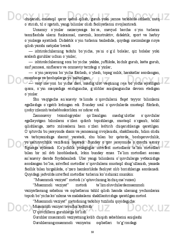 chiqarish,   mustaqil   qaror   qabul   qilish,   guruh   yoki   jamoa   tarkibida   ishlash,   nutq
o`stirish, til o`rgatish, yangi bilimlar olish faoliyatlarini rivojlantiradi.
Umumiy   o`yinlar   nazariyasiga   ko`ra,   mavjud   barcha   o`yin   turlarini
tasniflashda   ularni   funksional,   mavzuli,   konstruktiv,   didaktik,   sport   va   harbiy
o`yinlarga ajratiladi. Didaktik o`yin turlarini tanlashda, quydagi mezonlarga rioya
qilish yaxshi natijalar beradi:
— ishtirokchilarning   tarkibi   bo`yicha,   ya`ni   o`g`il   bolalar,   qiz   bolalar   yoki
aralash guruhlar uchun o`yinlar;
— ishtirokchilarning soni bo`yicha: yakka, juftlikda, kichik guruh, katta guruh,
sinf jamoasi, sinflararo va ommaviy tarzdagi o`yinlar;
— o`yin jarayoni bo`yicha fikrlash, o`ylash, topag`onlik, harakatlar asoslangan,
musobaqa va boshqalarga yo`naltirilgan;
— vaqt   me`yori   bo`yicha   dars,   mashg`ulot   vaqtining   reja   bo`yicha   ajratilgan
qismi,   o`yin   maqsadiga   erishguncha,   g`oliblar   aniqlanguncha   davom   etadigan
o`yinlar.
Shu   vaqtgacha   an`anaviy   ta`limda   o`quvchilarni   faqat   tayyor   bilimlarni
egallashga   o`rgatib   kelingan   edi.   Bunday   usul   o`quvchilarda   mustaqil   fikrlash,
ijodiy izlanish tashabbuskorlikni so`ndirar edi.
Zamonaviy   texnologiyalar   qo`llanilgan   mashg`ulotlar   o`quvchilar
egallayotgan   bilimlarni   o`zlari   qidirib   topishlariga,   mustaqil   o`rganib,   tahlil
qilishlariga,   xatto   xulosalarni   ham   o`zlari   keltirib   chiqarishlariga   qaratilgan.
O`qituvchi bu jarayonda shaxs va jamoaning rivojlanishi, shakllanishi, bilim olishi
va   tarbiyanishiga   sharoit   yaratadi,   shu   bilan   bir   qatorda,   boshqaruvchilik,
yo`naltiruvchilik   vazifasini   bajaradi.   Bunday   o`quv   jarayonida   o`quvchi   asosiy
figuraga   aylanadi.   Ko’pchilik   pedagoglar   interfaol   metodlarni   ta’lim   metodlari
bilan   bir   xil   deb   hisoblashadi,   lekin   bunday   emas.   Ta’lim   metodlari   asosan
an’anaviy   darsda   foydalaniladi.   Ular   yangi   bilimlarni   o’quvchilarga   yetkazishga
asoslangan bo’lsa, interfaol metodlar o’quvchilarni mustaqil shug’ullanish, yanada
faollik   bilan   birgalikda,   o’zaro   hamkorlikda   faoliyat   olib   borishlariga   asoslanadi.
Quyidagi jadvolda interfaol metodlar turlarini ko’rishimiz mumkin:
 “Muammoli vaziyat” metodi (o‘qituvchining kichiq ma’ruzasi)
“Muammoli vaziyat” metodi ta’lim oluvchilarda muammoli
vaziyatlarning   sababini   va   oqibatlarini   tahlil   qilish   hamda   ularning   yechimlarini
topish bo‘yicha ko‘nikma va malakalarni shakllantirishga qaratilgan metod.
“Muammoli vaziyat” metodining tarkibiy tuzilishi quyidagicha:
Muammoli vaziyat tavsifini keltirish
O‘quvchilarni guruhlarga bo‘lish
Guruhlar muammoli vaziyatning kelib chiqish sabablarini aniqlashi
Guruhlarning muammoli vaziyatni oqibatlari to‘g‘risidagi
18