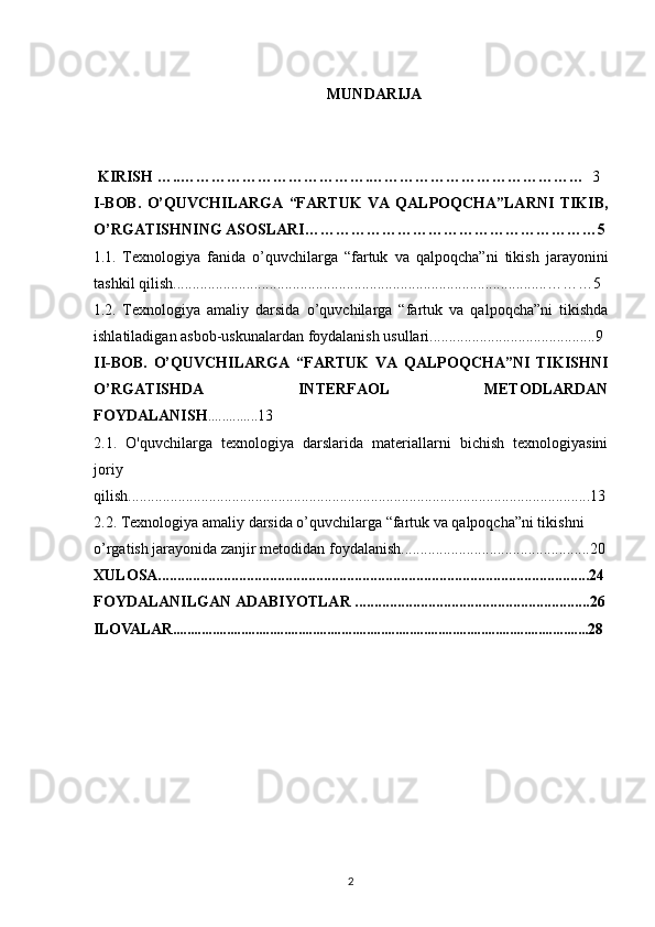 MUNDARIJA
  KIRISH  …..……………………… ………. ……………………………………    3
I-BOB.   O’QUVCHILARGA   “FARTUK   VA   QALPOQCHA”LARNI   TIKIB,
O’RGATISHNING ASOSLARI…………………………………………………5
1.1.   Texnologiya   fanida   o’quvchilarga   “fartuk   va   qalpoqcha”ni   tikish   jarayonini
tashkil qilish.................................................................................................………5
1.2.   Texnologiya   amaliy   darsida   o’quvchilarga   “fartuk   va   qalpoqcha”ni   tikishda
ishlatiladigan asbob-uskunalardan foydalanish usullari........................................... 9
II-BOB.   O’QUVCHILARGA   “FARTUK   VA   QALPOQCHA”NI   TIKISHNI
O’RGATISHDA   INTERFAOL   METODLARDAN
FOYDALANISH ..............13
2.1.   O'quvchilarga   texnologiya   darslarida   materiallarni   bichish   texnologiyasini
joriy
qilish........................................................................................................................ 13
2.2.   Texnologiya amaliy darsida o’quvchilarga “fartuk va qalpoqcha”ni tikishni 
o’rgatish jarayonida zanjir metodidan foydalanish.................................................20
XULOSA................................................................................................................24
FOYDALANILGAN ADABIYOTLAR .............................................................26
ILOVALAR....................................................................................................................28
2