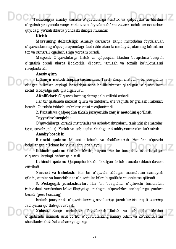 "Texnologiya   amaliy   darsida   o‘quvchilarga   “fartuk   va   qalpoqcha”ni   tikishni
o‘rgatish  jarayonida zanjir   metodidan foydalanish"  mavzusini  ochib  berish  uchun
quyidagi yo‘nalishlarda yondashishingiz mumkin:
Kirish
Mavzuning   dolzarbligi:   Amaliy   darslarda   zanjir   metodidan   foydalanish
o‘quvchilarning o‘quv jarayonidagi faol ishtirokini ta'minlaydi, ularning bilimlarni
tez va samarali egallashlariga yordam beradi.
Maqsad:   O‘quvchilarga   fartuk   va   qalpoqcha   tikishni   bosqichma-bosqich
o‘rgatish   orqali   ularda   ijodkorlik,   diqqatni   jamlash   va   texnik   ko‘nikmalarni
rivojlantirish.
Asosiy qism
1. Zanjir metodi haqida tushuncha.   Ta'rif: Zanjir metodi – bir  bosqichda
olingan   bilimlar   keyingi   bosqichga   asos   bo‘lib   xizmat   qiladigan,   o‘quvchilarni
izchil faoliyatga jalb qiladigan usul.
Afzalliklari:  O‘quvchilarning darsga jalb etilishi oshadi.
Har bir qadamda nazorat qilish va xatolarni o‘z vaqtida to‘g‘rilash imkonini
beradi. Guruhda ishlash ko‘nikmalarini rivojlantiradi.
2. Fartuk va qalpoqcha tikish jarayonida zanjir metodini qo‘llash.
Tayyorlov bosqichi:
O‘quvchilarga kerakli materiallar va asbob-uskunalarni tanishtirish (matolar,
igna, qaychi, iplar). Fartuk va qalpoqcha tikishga oid oddiy namunalar ko‘rsatish.
Amaliy bosqich:
Birinchi   qadam:   Matoni   o‘lchash   va   shakllantirish.   Har   bir   o‘quvchi
belgilangan o‘lcham bo‘yicha ishni boshlaydi.
Ikkinchi qadam:   Fartukni tikish jarayoni. Har bir bosqichda ishni tugatgan
o‘quvchi keyingi qadamga o‘tadi.
Uchinchi qadam:   Qalpoqcha tikish. Tikilgan fartuk asosida  ishlash  davom
ettiriladi.
Nazorat   va   baholash:   Har   bir   o‘quvchi   ishlagan   mahsulotini   namoyish
qiladi, xatolar va kamchiliklar o‘quvchilar bilan birgalikda muhokama qilinadi.
3.   Pedagogik   yondashuvlar.   Har   bir   bosqichda   o‘qituvchi   tomonidan
individual   yondashuv.Muvaffaqiyatga   erishgan   o‘quvchilar   boshqalarga   yordam
beradi (peer teaching).
Ishlash   jarayonida   o‘quvchilarning   savollariga   javob   berish   orqali   ularning
faoliyatini qo‘llab-quvvatlash.
Xulosa.   Zanjir   metodidan   foydalanish   fartuk   va   qalpoqcha   tikishni
o‘rgatishda   samarali   usul   bo‘lib,   o‘quvchilarning   amaliy   bilim   va   ko‘nikmalarini
shakllantirishda katta ahamiyatga ega.
21