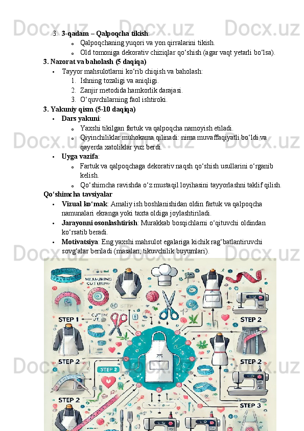3. 3-qadam – Qalpoqcha tikish :
o Qalpoqchaning yuqori va yon qirralarini tikish.
o Old tomoniga dekorativ chiziqlar qo‘shish (agar vaqt yetarli bo‘lsa).
3. Nazorat va baholash (5 daqiqa)
 Tayyor mahsulotlarni ko‘rib chiqish va baholash:
1. Ishning tozaligi va aniqligi.
2. Zanjir metodida hamkorlik darajasi.
3. O‘quvchilarning faol ishtiroki.
3. Yakuniy qism (5-10 daqiqa)
 Dars yakuni :
o Yaxshi tikilgan fartuk va qalpoqcha namoyish etiladi.
o Qiyinchiliklar muhokama qilinadi: nima muvaffaqiyatli bo‘ldi va 
qayerda xatoliklar yuz berdi.
 Uyga vazifa :
o Fartuk va qalpoqchaga dekorativ naqsh qo‘shish usullarini o‘rganib 
kelish.
o Qo‘shimcha ravishda o‘z mustaqil loyihasini tayyorlashni taklif qilish.
Qo‘shimcha tavsiyalar
 Vizual ko‘mak : Amaliy ish boshlanishidan oldin fartuk va qalpoqcha 
namunalari ekranga yoki taxta oldiga joylashtiriladi.
 Jarayonni osonlashtirish : Murakkab bosqichlarni o‘qituvchi oldindan 
ko‘rsatib beradi.
 Motivatsiya : Eng yaxshi mahsulot egalariga kichik rag‘batlantiruvchi 
sovg‘alar beriladi (masalan, tikuvchilik buyumlari).
23