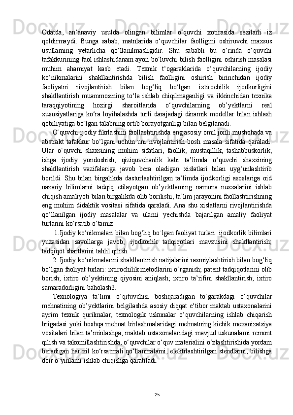 Odatda,   an’anaviy   usulda   olingan   bilimlar   o‘quvchi   xotirasida   sezilarli   iz
qoldirmaydi.   Bunga   sabab,   matnlarida   o‘quvchilar   faolligini   oshiruvchi   maxsus
usullarning   yetarlicha   qo‘llanilmasligidir.   Shu   sababli   bu   o‘rinda   o‘quvchi
tafakkurining faol ishlashidanam ayon bo‘luvchi bilish faolligini oshirish masalasi
muhim   ahamiyat   kasb   etadi.   Texnik   t‘ogaraklarida   o‘quvchilarning   ijodiy
ko‘nikmalarini   shakllantirishda   bilish   faolligini   oshirish   birinchidan   ijodiy
faoliyatni   rivojlantirish   bilan   bog‘liq   bo‘lgan   ixtirochilik   ijodkorligini
shakllantirish   muammosining   to‘la   ishlab   chiqilmaganligi   va   ikkinchidan   texnika
taraqqiyotining   hozirgi   sharoitlarida   o‘quvchilarning   ob’yektlarni   real
xususiyatlariga ko‘ra loyihalashda turli darajadagi  dinamik modellar bilan ishlash
qobiliyatiga bo‘lgan talabning ortib borayotganligi bilan belgilanadi.
O‘quvchi ijodiy fikrlashini faollashtirishda eng asosiy omil jonli mushohada va
abstrakt   tafakkur   bo‘lgani   uchun   uni   rivojlantirish   bosh   masala   sifatida   qaraladi.
Ular   o`quvchi   shaxsining   muhim   sifatlari,   faollik,   mustaqillik,   tashabbuskorlik,
ishga   ijodiy   yondoshish,   qiziquvchanlik   kabi   ta’limda   o‘quvchi   shaxsining
shakllantirish   vazifalariga   javob   bera   oladigan   xislatlari   bilan   uyg‘unlashtirib
borildi.   Shu   bilan   birgalikda   dasturlashtirilgan   ta’limda   ijodkorligi   asoslariga   oid
nazariy   bilimlarni   tadqiq   etilayotgan   ob’yektlarning   namuna   nusxalarini   ishlab
chiqish amaliyoti bilan birgalikda olib borilishi, ta’lim jarayonini faollashtirishning
eng  muhim   didaktik  vositasi   sifatida  qaraladi.   Ana  shu  xislatlarni  rivojlantirishda
qo‘llanilgan   ijodiy   masalalar   va   ularni   yechishda   bajarilgan   amaliy   faoliyat
turlarini ko‘rsatib o‘tamiz:
 1. Ijodiy ko‘nikmalari bilan bog‘liq bo`lgan faoliyat turlari: ijodkorlik bilimlari
yuzasidan   savollarga   javob;   ijodkorlik   tadqiqotlari   mavzusini   shakllantirish;
tadqiqot shartlarini tahlil qilish.
2. Ijodiy ko‘nikmalarini shakllantirish natijalarini rasmiylashtirish bilan bog‘liq
bo‘lgan faoliyat turlari: ixtirochilik metodlarini o‘rganish; patent tadqiqotlarini olib
borish;   ixtiro   ob’yektining   qiyosini   aniqlash;   ixtiro   ta’rifini   shakllantirish;   ixtiro
samaradorligini baholash3.
Texnologiya   ta’limi   o`qituvchisi   boshqaradigan   to‘garakdagi   o‘quvchilar
mehnatining ob’yektlarini belgilashda asosiy diqqat e‘tibor maktab ustaxonalarini
ayrim   texnik   qurilmalar,   texnologik   uskunalar   o‘quvchilarning   ishlab   chiqarish
brigadasi yoki boshqa mehnat birlashmalaridagi mehnatning kichik mexanizatsiya
vositalari bilan ta’minlashga, maktab ustaxonalaridagi mavjud uskunalarni remont
qilish va takomillashtirishda, o‘quvchilar o‘quv materialini o‘zlashtirishida yordam
beradigan har xil ko‘rsatmali qo‘llanmalarni, elektrlashtirilgan stendlarni, bilishga
doir o‘yinlarni ishlab chiqishga qaratiladi.
25