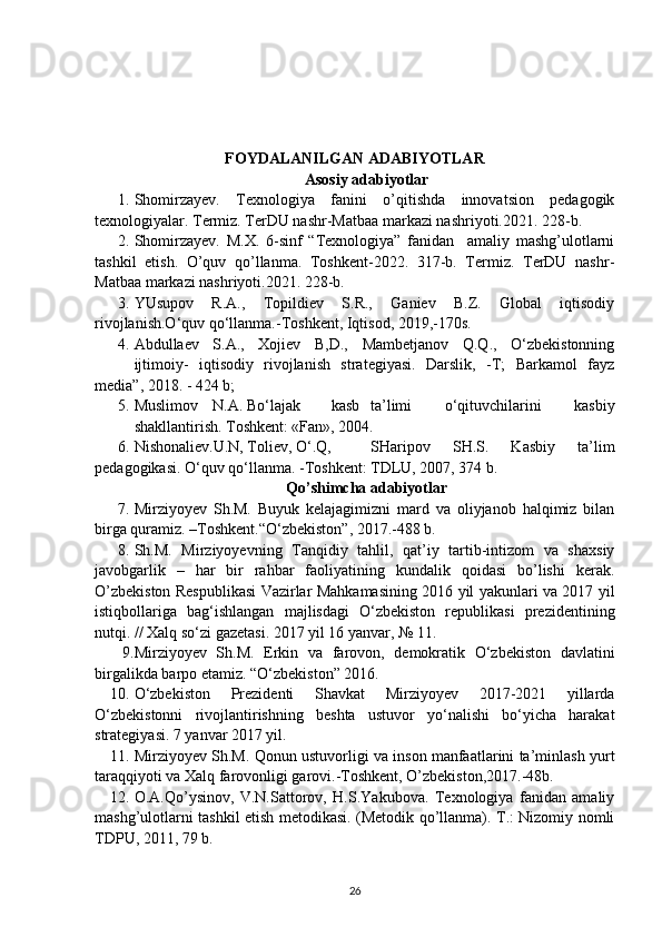FOYDALANILGAN ADABIYOTLAR
Asosiy adabiyotlar
1. Shomirzayev.   Texnologiya   fanini   o’qitishda   innovatsion   pedagogik
texnologiyalar. Termiz. TerDU nashr-Matbaa markazi nashriyoti.2021. 228-b.
2. Shomirzayev.   M.X.   6-sinf   “Texnologiya”   fanidan     amaliy   mashg’ulotlarni
tashkil   etish.   O’quv   qo’llanma.   Toshkent-2022.   317-b.   Termiz.   TerDU   nashr-
Matbaa markazi nashriyoti.2021. 228-b.
3. YUsupov   R.A.,   Topildiev   S.R.,   Ganiev   B.Z.   Global   iqtisodiy
rivojlanish.O‘quv qo‘llanma.-Toshkent, Iqtisod, 2019,-170s.
4. Abdullaev   S.A.,   Xojiev   B,D.,   Mambetjanov   Q.Q.,   O‘zbekistonning
ijtimoiy-   iqtisodiy   rivojlanish   strategiyasi.   Darslik,   -T;   Barkamol   fayz
media”, 2018. - 424 b;
5. Muslimov N.A. Bo‘lajak kasb ta’limi   o‘qituvchilarini   kasbiy
shakllantirish. Toshkent: «Fan», 2004.
6. Nishonaliev.U.N, Toliev, O‘.Q, SHaripov   SH.S.   Kasbiy   ta’lim
pedagogikasi. O‘quv qo‘llanma. -Toshkent: TDLU, 2007, 374 b.
Qo’shimcha adabiyotlar
7. Mirziyoyev   Sh.M.   Buyuk   kelajagimizni   mard   va   oliyjanob   halqimiz   bilan
birga quramiz. –Toshkent.“O‘zbekiston”, 2017.-488 b.
8. Sh.M.   Mirziyoyevning   Tanqidiy   tahlil,   qat’iy   tartib-intizom   va   shaxsiy
javobgarlik   –   har   bir   rahbar   faoliyatining   kundalik   qoidasi   bo’lishi   kerak.
O’zbekiston Respublikasi Vazirlar Mahkamasining 2016 yil yakunlari va 2017 yil
istiqbollariga   bag‘ishlangan   majlisdagi   O‘zbekiston   republikasi   prezidentining
nutqi. // Xalq so‘zi gazetasi. 2017 yil 16 yanvar, № 11.
 9. Mirziyoyev   Sh.M.   Erkin   va   farovon,   demokratik   O‘zbekiston   davlatini
birgalikda barpo etamiz. “O‘zbekiston” 2016.
10. O‘zbekiston   Prezidenti   Shavkat   Mirziyoyev   2017-2021   yillarda
O‘zbekistonni   rivojlantirishning   beshta   ustuvor   yo‘nalishi   bo‘yicha   harakat
strategiyasi. 7 yanvar 2017 yil.
11. Mirziyoyev Sh.M. Qonun ustuvorligi va inson manfaatlarini ta’minlash yurt
taraqqiyoti va Xalq farovonligi garovi.-Toshkent, O’zbekiston,2017.-48b.
12. O.A.Qo’ysinov,   V.N.Sattorov,   H.S.Yakubova.   Texnologiya   fanidan   amaliy
mashg’ulotlarni tashkil etish metodikasi. (Metodik qo’llanma). T.: Nizomiy nomli
TDPU, 2011, 79 b.
26