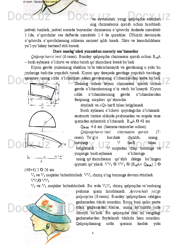 qalpoqcha-ro’mol,   bog’ichli   qalpoqcha   va   ayvonchali   yozgi   qalpoqcha   eskizlari
namoyish   qilinadi.   Bu   bosh   kiyimlarning   chizmalarini   qurish   uchun   hisoblash
jadvali tuziladi, jadval  asosida buyumlar chizmasini  o’qituvchi  doskada masshtab
1:1da,   o’quvchilar   esa   daftarda   masshtab   1:4   da   quradilar.   CHizish   davomida
o’qituvchi   o’quvchilarning   ishlarini   nazorat   qilib   turadi.   Xato   va   kamchiliklarni
yo’l-yo’lakay bartaraf etib boradi.
Dars   mashg’uloti   yuzasidan   nazariy   ma’lumotlar
Qalpoqcha-ro’mol   (6-rasm). Bunday qalpoqcha chizmasini qurish uchun   B
sh A
– bosh aylanasi o’lchovi va erkin turish qo’shimchasi kerak bo’ladi.
Kiyim   gavda   yuzasining   shaklini   to’la   takrorlamaydi   va   gavdaning  u   yoki   bu
joylariga turlicha yopishib turadi. Kiyim qay darajada gavdaga yopishib turishiga
qaramay   uning   ichki   o’lchamlari   odam   gavdasining   o’lchamlaridan   katta   bo’ladi
Shuning   uchun   kiyim   chizmasini   qurish   uchun
gavda   o’lchamlarining   o’zi   etarli   bo’lmaydi.   Kiyim
ichki   o’lchamlarining   gavda   o’lchamlaridan
farqining  miqdori   qo’shimcha
deyiladi   va   «Q»   harfi   bilan   belgilanadi
Bosh   aylanasi   o’lchovi   quyidagicha   o’lchanadi:
santimetr lentasi oldinda peshonadan va orqada ensa
qismidan aylantirib o’lchanadi.  B
sh A    48	
   sm
Q
BshA     4-6   sm   (hamma   razmerlar  uchun)
Qalpoqcha-ro’mol chizmasini qurish   (7-
rasm) . To’g’ri burchak chizilib, uning
burchagi V harfi bilan
belgilanadi. V   nuqtadan   chap   tomonga   va
yuqoriga   bosh  aylanasi o’lchoviga
uning qo’shimchasini   qo’shib   ikkiga   bo’lingan
qiymati qo’yiladi: VV
1    VV	
2    (B	
sh A+ Q
BshA ):2 	
(48+4):2   26	
   sm.
V
1  va V
2   nuqtalar birlashtiriladi. VV
1  chiziq o’ng tomonga davom ettiriladi.
VV
1    VV
3
V
2   va   V
3   nuqtalar   birlashtiriladi.   Bu   erda   V
1 V
3   chiziq   qalpoqcha   ro’molning
peshona   qismi   hisoblanadi.   Ayvonchali   yozgi
qalpoqcha   (8-rasm).   Bunday   qalpoqchani   istalgan
gazlamadan tikish mumkin. Biroq buni  qalin paxta
tolali   gazlamadan   tikilsa,   uning   ko’rinishi   juda
chiroyli   bo’ladi.   Bu   qalpoqcha   ikki   xil   rangdagi
gazlamalardan   foydalanib   tikilishi   ham   mumkin.
Qalpoqchaning   ustki   qismini   kashta   yoki
66-rasm.   Qaлpoqcha   rumol
1.1.2-rasm
