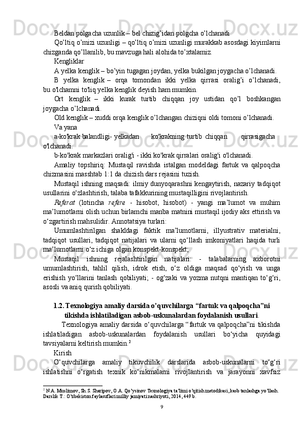 Beldan   polgacha   uzunlik –   bel   chizig’idan   polgcha   o’lchanadi
Qo’ltiq o’mizi uzunligi   – qo’ltiq o’mizi uzunligi murakkab asosdagi kiyimlarni
chizganda qo’llanilib, bu mavzuga hali alohida to’xtalamiz.
Kengliklar
A   yelka   kenglik   –   bo’yin   tugagan   joydan,   yelka   bukilgan joygacha o’lchanadi.
B   yelka   kenglik –   orqa   tomondan   ikki   yelka   qirrasi   oralig’i   o’lchanadi,
bu o'lchamni to'liq yelka kenglik deyish ham mumkin.
Ort   kenglik   –   ikki   kurak   turtib   chiqqan   joy   ustidan   qo’l   boshkangan
joygacha  o’lchanadi.
Old   kenglik – xuddi   orqa   kenglik   o’lchangan   chiziqni   oldi   tomoni   o’lchanadi.
Va   yana
a-ko'krak   balandligi-   yelkadan ko'krakning turtib chiqqan qirrasigacha
o'lchanadi.
b-ko'krak   markazlari   oralig'i -   ikki   ko'krak   qirralari   oralig'i   o'lchanadi .
Amaliy   topshiriq:   Mustaqil   ravishda   istalgan   modeldagi   fartuk   va   qalpoqcha
chizmasini masshtab 1:1 da chizish dars rejasini tuzish.
Mustaqil  ishning maqsadi:  ilmiy dunyoqarashni  kengaytirish, nazariy tadqiqot
usullarini o‘zlashtirish, talaba tafakkurining mustaqilligini rivojlantirish.
Referat   (lotincha   refere   -   hisobot,   hisobot)   -   yangi   ma’lumot   va   muhim
ma’lumotlarni olish uchun birlamchi manba matnini mustaqil ijodiy aks ettirish va
o‘zgartirish mahsulidir. Annotatsiya turlari:
Umumlashtirilgan   shakldagi   faktik   ma’lumotlarni,   illyustrativ   materialni,
tadqiqot   usullari,   tadqiqot   natijalari   va   ularni   qo‘llash   imkoniyatlari   haqida   turli
ma’lumotlarni o‘z ichiga olgan konspekt-konspekt;
Mustaqil   ishning   rejalashtirilgan   natijalari:   -   talabalarning   axborotni
umumlashtirish,   tahlil   qilish,   idrok   etish,   o‘z   oldiga   maqsad   qo‘yish   va   unga
erishish   yo‘llarini   tanlash   qobiliyati;   -   og‘zaki   va   yozma   nutqni   mantiqan  to‘g‘ri,
asosli va aniq qurish qobiliyati.
1.2.  Texnologiya amaliy darsida o’quvchilarga “fartuk va qalpoqcha”ni
tikishda ishlatiladigan asbob-uskunalardan foydalanish usullari .
               Texnologiya amaliy darsida o‘quvchilarga “fartuk va qalpoqcha”ni tikishda
ishlatiladigan   asbob-uskunalardan   foydalanish   usullari   bo‘yicha   quyidagi
tavsiyalarni keltirish mumkin. 2
Kirish
O‘quvchilarga   amaliy   tikuvchilik   darslarida   asbob-uskunalarni   to‘g‘ri
ishlatishni   o‘rgatish   texnik   ko‘nikmalarni   rivojlantirish   va   jarayonni   xavfsiz
2
 N.A. Muslimov, Sh.S. Sharipov, O.A. Qo’ysinov Texnologiya ta’limi o’qitish metodikasi, kasb tanlashga yo’llash. 
Darslik T.: O’zbekiston faylasuflari milliy jamiyati nashriyoti, 2014, 449 b.
9