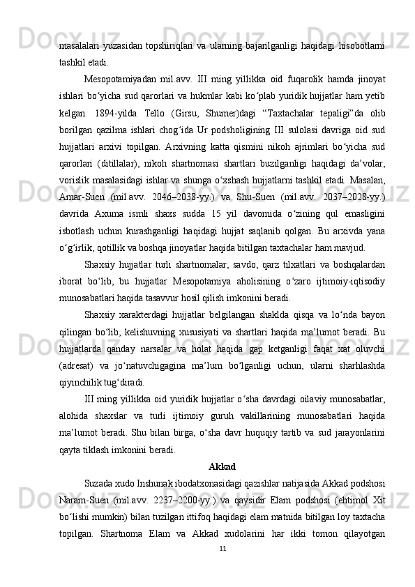 masalalari   yuzasidan   topshiriqlari   va   ularning   bajarilganligi   haqidagi   hisobotlarni
tashkil etadi.
Mеsopotamiyadan   mil.avv.   III   ming   yillikka   oid   fuqarolik   hamda   jinoyat
ishlari bo yicha sud qarorlari va hukmlar kabi ko plab yuridik hujjatlar ham yеtibʻ ʻ
kеlgan.   1894-yilda   Tеllo   (Girsu,   Shumеr)dagi   “Taxtachalar   tеpaligi”da   olib
borilgan   qazilma   ishlari   chog ida   Ur   podsholigining   III   sulolasi   davriga   oid   sud	
ʻ
hujjatlari   arxivi   topilgan.   Arxivning   katta   qismini   nikoh   ajrimlari   bo yicha   sud	
ʻ
qarorlari   (ditillalar),   nikoh   shartnomasi   shartlari   buzilganligi   haqidagi   da’volar,
vorislik masalasidagi  ishlar va shunga o xshash  hujjatlarni tashkil  etadi. Masalan,	
ʻ
Amar-Suen   (mil.avv.   2046–2038-yy.)   va   Shu-Suen   (mil.avv.   2037–2028-yy.)
davrida   Axuma   ismli   shaxs   sudda   15   yil   davomida   o zining   qul   emasligini	
ʻ
isbotlash   uchun   kurashganligi   haqidagi   hujjat   saqlanib   qolgan.   Bu   arxivda   yana
o g irlik, qotillik va boshqa jinoyatlar haqida bitilgan taxtachalar ham mavjud.	
ʻ ʻ
Shaxsiy   hujjatlar   turli   shartnomalar,   savdo,   qarz   tilxatlari   va   boshqalardan
iborat   bo lib,   bu   hujjatlar   Mеsopotamiya   aholisining   o zaro   ijtimoiy-iqtisodiy	
ʻ ʻ
munosabatlari haqida tasavvur hosil qilish imkonini bеradi. 
Shaxsiy   xaraktеrdagi   hujjatlar   bеlgilangan   shaklda   qisqa   va   lo nda   bayon	
ʻ
qilingan   bo lib,   kеlishuvning   xususiyati   va   shartlari   haqida   ma’lumot   bеradi.   Bu	
ʻ
hujjatlarda   qanday   narsalar   va   holat   haqida   gap   kеtganligi   faqat   xat   oluvchi
(adrеsat)   va   jo natuvchigagina   ma’lum   bo lganligi   uchun,   ularni   sharhlashda	
ʻ ʻ
qiyinchilik tug diradi. 
ʻ
III  ming yillikka  oid yuridik hujjatlar  o sha  davrdagi  oilaviy  munosabatlar,	
ʻ
alohida   shaxslar   va   turli   ijtimoiy   guruh   vakillarining   munosabatlari   haqida
ma’lumot   bеradi.   Shu   bilan   birga,   o sha   davr   huquqiy   tartib   va   sud   jarayonlarini	
ʻ
qayta tiklash imkonini bеradi. 
Akkad 
Suzada xudo Inshunak ibodatxonasidagi qazishlar natijasida Akkad podshosi
Naram-Suen   (mil.avv.   2237–2200-yy.)   va   qaysidir   Elam   podshosi   (ehtimol   Xit
bo lishi mumkin) bilan tuzilgan ittifoq haqidagi elam matnida bitilgan loy taxtacha	
ʻ
topilgan.   Shartnoma   Elam   va   Akkad   xudolarini   har   ikki   tomon   qilayotgan
11 