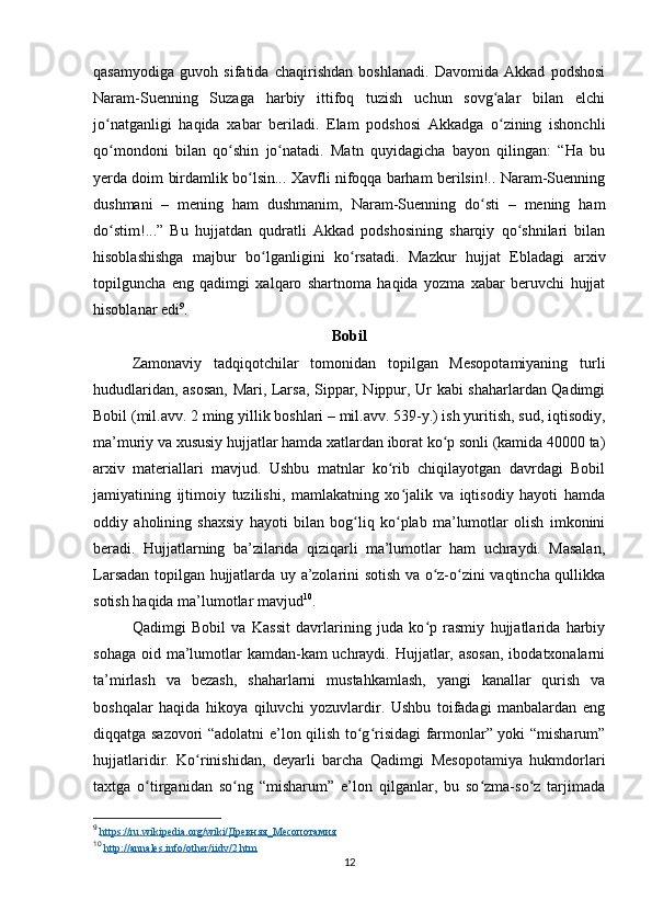 qasamyodiga   guvoh   sifatida   chaqirishdan   boshlanadi.   Davomida   Akkad   podshosi
Naram-Suenning   Suzaga   harbiy   ittifoq   tuzish   uchun   sovg alar   bilan   elchiʻ
jo natganligi   haqida   xabar   bеriladi.   Elam   podshosi   Akkadga   o zining   ishonchli	
ʻ ʻ
qo mondoni   bilan   qo shin   jo natadi.   Matn   quyidagicha   bayon   qilingan:   “Ha   bu
ʻ ʻ ʻ
yеrda doim birdamlik bo lsin... Xavfli nifoqqa barham bеrilsin!.. Naram-Suenning	
ʻ
dushmani   –   mеning   ham   dushmanim,   Naram-Suenning   do sti   –   mеning   ham	
ʻ
do stim!...”   Bu   hujjatdan   qudratli   Akkad   podshosining   sharqiy   qo shnilari   bilan	
ʻ ʻ
hisoblashishga   majbur   bo lganligini   ko rsatadi.   Mazkur   hujjat   Ebladagi   arxiv	
ʻ ʻ
topilguncha   eng   qadimgi   xalqaro   shartnoma   haqida   yozma   xabar   bеruvchi   hujjat
hisoblanar edi 9
.
Bobil
Zamonaviy   tadqiqotchilar   tomonidan   topilgan   Mesopotamiyaning   turli
hududlaridan, asosan, Mari, Larsa, Sippar, Nippur, Ur kabi shaharlardan Qadimgi
Bobil (mil.avv. 2 ming yillik boshlari – mil.avv. 539-y.) ish yuritish, sud, iqtisodiy,
ma’muriy va xususiy hujjatlar hamda xatlardan iborat ko p sonli (kamida 40000 ta)	
ʻ
arxiv   materiallari   mavjud.   Ushbu   matnlar   ko rib   chiqilayotgan   davrdagi   Bobil	
ʻ
jamiyatining   ijtimoiy   tuzilishi,   mamlakatning   xo jalik   va   iqtisodiy   hayoti   hamda	
ʻ
oddiy   aholining   shaxsiy   hayoti   bilan   bog liq   ko plab   ma’lumotlar   olish   imkonini	
ʻ ʻ
beradi.   Hujjatlarning   ba’zilarida   qiziqarli   ma’lumotlar   ham   uchraydi.   Masalan,
Larsadan topilgan hujjatlarda uy a’zolarini sotish va o z-o zini vaqtincha qullikka	
ʻ ʻ
sotish haqida ma’lumotlar mavjud 10
.
Qadimgi   Bobil   va   Kassit   davrlarining   juda   ko p   rasmiy   hujjatlarida   harbiy
ʻ
sohaga oid ma’lumotlar kamdan-kam  uchraydi. Hujjatlar, asosan,  ibodatxonalarni
ta’mirlash   va   bezash,   shaharlarni   mustahkamlash,   yangi   kanallar   qurish   va
boshqalar   haqida   hikoya   qiluvchi   yozuvlardir.   Ushbu   toifadagi   manbalardan   eng
diqqatga sazovori “adolatni e’lon qilish to g risidagi farmonlar” yoki “misharum”	
ʻ ʻ
hujjatlaridir.   Ko rinishidan,   deyarli   barcha   Qadimgi   Mesopotamiya   hukmdorlari	
ʻ
taxtga   o tirganidan   so ng   “misharum”   e’lon   qilganlar,   bu   so zma-so z   tarjimada	
ʻ ʻ ʻ ʻ
9
  https://ru.wikipedia.org/wiki/Древняя_Месопотамия  
10
  http://annales.info/other/iidv/2.htm  
12 