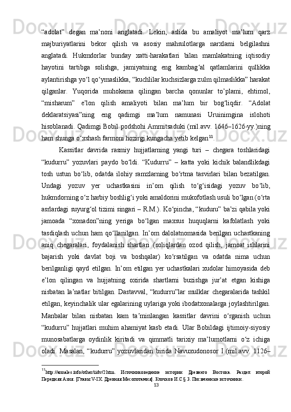 “adolat”   degan   ma’noni   anglatadi.   Lekin,   aslida   bu   amaliyot   ma’lum   qarz
majburiyatlarini   bekor   qilish   va   asosiy   mahsulotlarga   narxlarni   belgilashni
anglatadi.   Hukmdorlar   bunday   xatti-harakatlari   bilan   mamlakatning   iqtisodiy
hayotini   tartibga   solishga,   jamiyatning   eng   kambag al   qatlamlarini   qullikkaʻ
aylantirishga yo l qo ymaslikka, “kuchlilar kuchsizlarga zulm qilmaslikka” harakat	
ʻ ʻ
qilganlar.   Yuqorida   muhokama   qilingan   barcha   qonunlar   to’plami,   ehtimol,
“misharum”   e’lon   qilish   amaliyoti   bilan   ma’lum   bir   bog liqdir.	
ʻ   “Adolat
deklaratsiyasi”ning   eng   qadimgi   ma’lum   namunasi   Uruinimgina   islohoti
hisoblanadi. Qadimgi Bobil podshohi Ammitsaduki (mil.avv. 1646–1626-yy.)ning
ham shunga o xshash farmoni hozirgi kungacha yetib kelgan	
ʻ   11
.
Kassitlar   davrida   rasmiy   hujjatlarning   yangi   turi   –   chegara   toshlaridagi
“kudurru”   yozuvlari   paydo   bo ldi.   “Kudurru”   –   katta   yoki   kichik   balandlikdagi	
ʻ
tosh   ustun   bo lib,   odatda   ilohiy   ramzlarning   bo rtma   tasvirlari   bilan   bezatilgan.	
ʻ ʻ
Undagi   yozuv   yer   uchastkasini   in’om   qilish   to g isidagi   yozuv   bo lib,	
ʻ ʻ ʻ
hukmdorning o z harbiy boshlig i yoki amaldorini mukofotlash usuli bo lgan (o rta	
ʻ ʻ ʻ ʻ
asrlardagi suyurg ol tizimi singari – R.M.). Ko pincha, “kuduru” ba’zi qabila yoki	
ʻ ʻ
jamoada   “xonadon”ning   yeriga   bo lgan   maxsus   huquqlarni   kafolatlash   yoki	
ʻ
tasdiqlash   uchun   ham   qo llanilgan.   In’om   dalolatnomasida   berilgan   uchastkaning	
ʻ
aniq   chegaralari,   foydalanish   shartlari   (soliqlardan   ozod   qilish,   jamoat   ishlarini
bajarish   yoki   davlat   boji   va   boshqalar)   ko rsatilgan   va   odatda   nima   uchun	
ʻ
berilganligi   qayd   etilgan.   In’om   etilgan   yer   uchastkalari   xudolar   himoyasida   deb
e’lon   qilingan   va   hujjatning   oxirida   shartlarni   buzishga   jur’at   etgan   kishiga
nisbatan   la’natlar   bitilgan.   Dastavval,   “kudurru”lar   mulklar   chegaralarida   tashkil
etilgan, keyinchalik ular egalarining uylariga yoki ibodatxonalarga joylashtirilgan.
Manbalar   bilan   nisbatan   kam   ta minlangan   kassitlar   davrini   o rganish   uchun	
ʼ ʻ
“kudurru”   hujjatlari   muhim   ahamiyat   kasb   etadi.   Ular   Bobildagi   ijtimoiy-siyosiy
munosabatlarga   oydinlik   kiritadi   va   qimmatli   tarixiy   ma’lumotlarni   o z   ichiga	
ʻ
oladi.   Masalan,   “kudurru”   yozuvlaridan   birida   Navuxudonosor   I   (mil.avv.   1126–
11
http://annales.info/other/iidv/2.htm.   Источниковедение   истории   Древнего   Востока.   Раздел   второй
Передняя Азия. [Главы V-IX. Древняя Месопотамия] .  Клочков И.С. § 3. Письменные источники.
13 