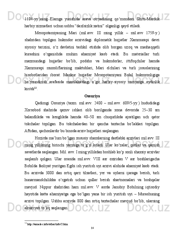 1104-yy.)ning   Elamga   yurishida   arava   otryadining   qo mondoni   Shitti-Mardukʻ
harbiy xizmatlari uchun ushbu “daxlsizlik xatini” olganligi qayd etiladi.
Mesopotamiyaning   Mari   (mil.avv.   III   ming   yillik   –   mil.avv   1759-y.)
shahridan   topilgan   hukmdor   arxividagi   diplomatik   hujjatlar   Xammurapi   davri
siyosiy   tarixini,   o ʻ z   davlatini   tashkil   etishda   olib   borgan   uzoq   va   mashaqqatli
kurashini   o ʻ rganishda   muhim   ahamiyat   kasb   etadi.   Bu   materiallar   turli
mazmundagi   hujjatlar   bo lib,  	
ʻ podsho   va   hukmdorlar,   ittifoqchilar   hamda
Xammurapi   muxoliflarining   maktublari,   Mari   elchilari   va   turli   josuslarining
hisobotlaridan   iborat.   Mazkur   hujjatlar   Mesopotamiyani   Bobil   hukmronligiga
bo ysundirish	
ʻ   arafasida   mamlakatdagi   o ʻ gir   harbiy-siyosiy   vaziyatga   oydinlik
kiritdi 12
.
Ossuriya
Qadimgi   Ossuriya   (taxm.   mil.avv.   2400   –   mil.avv.   609/5-yy.)   hududidagi
Xorsobod   shahrida   qazuv   ishlari   olib   borilganda   xona   dеvorida   25–30   sm
balandlikda   va   kеnglikda   hamda   40–50   sm   chuqurlikda   ajratilgan   uch   qator
tokchalar   topilgan.   Bu   tokchalardan   bir   qancha   taxtacha   bo laklari   topilgan.	
ʻ
Aftidan, qachonlardir bu binoda arxiv hujjatlari saqlangan. 
Hozirda ma’lum bo lgan xususiy shaxslarning dastlabki arxivlari mil.avv. III	
ʻ
ming   yillikning   birinchi   yarmiga   to g ri   keladi.   Ular   ko zalar,   qutilar   va   qamish	
ʻ ʻ ʻ
savatlarda saqlangan. Mil. avv. I ming yillikdan boshlab ko p sonli shaxsiy arxivlar	
ʻ
saqlanib   qolgan.   Ular   orasida   mil.avv.   VIII   asr   oxiridan   V   asr   boshlarigacha
Bobilda faoliyat yuritgan Egibi ish yuritish uyi arxivi alohida ahamiyat kasb etadi.
Bu   arxivda   3000   dan   ortiq   qarz   tilxatlari,   yer   va   uylarni   ijaraga   berish,   turli
hunarmandchilikka   o rgatish   uchun   qullar   berish   shartnomalari   va   boshqalar	
ʻ
mavjud.   Nippur   shahridan   ham   mil.avv.   V   asrda   Janubiy   Bobilning   iqtisodiy
hayotida   katta   ahamiyatga   ega   bo lgan   yana   bir   ish   yuritish   uyi   –   Murashuning	
ʻ
arxivi   topilgan.   Ushbu   arxivda   800   dan   ortiq   taxtachalar   mavjud   bo lib,   ularning	
ʻ
aksariyati to liq saqlangan.	
ʻ
12
  http://annales.info/other/iidv/2.htm
14 