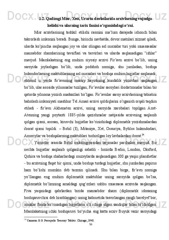 1.2. Qadimgi Misr, Xett, Urartu davlatlarida arxivlarning vujudga
kelishi va ularning tarix fanini o rganishdagi o rniʻ ʻ .
Misr   arxivlarining   tashkil   etilishi   rasmini   ma lum   darajada   ishonch   bilan	
ʼ
takrorlash imkonini beradi. Bunga, birinchi navbatda, devor matnlari xizmat qiladi,
ularda ko’pincha saqlangan joy va ular olingan asl nusxalar turi yoki muassasalar
mansabdor   shaxslarining   tavsiflari   va   tasvirlari   va   ularda   saqlanadigan   “ishlar”
mavjud.   Mamlakatning   eng   muhim   siyosiy   arxivi   Fir avn   arxivi   bo’lib,   uning	
ʼ
saroyida   joylashgan   bo’lib,   unda   podshoh   nomiga,   shu   jumladan,   boshqa
hukmdorlarning maktublarining asl nusxalari va boshqa muhim hujjatlar saqlanadi;
ehtimol   u   yerda   fir avnning   rasmiy   hayotining   kundalik   yozuvlari   saqlangan	
ʼ
bo’lib, ular asosida yilnomalar tuzilgan; Fir avnlar saroylari ibodatxonalar bilan bir	
ʼ
qatorda yilnoma yozish markazlari bo’lgan. Fir avnlar saroy arxivlarining tabiatini	
ʼ
baholash imkoniyati mashhur Tel Amari arxivi qoldiqlarini o’rganish orqali taqdim
etiladi   -   fir avn   Akhenaten   arxivi,   uning   saroyida   xarobalari   topilgan   Axet-	
ʼ
Atenning   yangi   poytaxti   1885-yilda   qazishmalar   natijasida   arxivning   saqlanib
qolgan qismi, asosan, kiruvchi hujjatlar ko rinishidagi diplomatik yozishmalardan	
ʻ
iborat   qismi   topildi.   –   Bobil   (8),   Mitaniya,   Xet,   Ossuriya,   Byblos   hukmdorlari,
Amoriylar va boshqalarning maktublari tushirilgan loy lavhalardan iborat. 14
 
Yozuvlar   orasida   Bobil   mikologiyasidan   tarjimalar   parchalari   mavjud.   Bir
nechta   hujjatlar   saqlanib   qolganligi   sababli   -   hozirda   Berlin,   London,   Oksford,
Qohira va boshqa shaharlardagi muzeylarda saqlanadigan 300 ga yaqin planshetlar
- bu arxivning faqat bir qismi, unda boshqa turdagi hujjatlar, shu jumladan papirus
ham   bo’lishi   mumkin   deb   taxmin   qilinadi.   Shu   bilan   birga,   fir avn   nomiga	
ʼ
yo’llangan   eng   muhim   diplomatik   maktublar   uning   saroyida   qolgan   bo’lsa,
diplomatik   bo’limning   amaldagi   qog ozlari   ushbu   muassasa   arxivida   saqlangan.	
ʻ
Fiva   yaqinidagi   qabrlardan   birida   mansabdor   shaxs   (diplomatik   idoraning
boshqaruvchisi deb hisoblangan) uning kabinetida tasvirlangan rangli barelyef bor,
xonalar fonda ko’rinadigan hujjatlarni o’z ichiga olgan sandiqlar bilan to’ldirilgan.
Mamlakatning   ichki   boshqaruvi   bo’yicha   eng   katta   arxiv   Buyuk   vazir   saroyidagi
14
  Cameron   G . G .  Persepolis   Treasury   Tablets .  Chicago, 1948.
16 