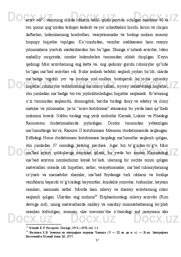 arxiv   edi 15
,   vazirning   oldida   ishlarni   tahlil   qilish   paytida   ochilgan   mashhur   40   ta
teri qonun qog ozidan tashqari kadastr va yer uchastkalari hisobi, kirim va chiqimʻ
daftarlari,   hokimlarining   hisobotlari;   vasiyatnomalar   va   boshqa   muhim   xususiy
huquqiy   hujjatlar   topilgan.   Ko’rinishidan,   vazirlar   mahkamasi   ham   rasmiy
yilnomalarni   yuritish   markazlaridan   biri   bo’lgan.   Shunga   o’xshash   arxivlar,   lekin
mahalliy   miqyosda,   nomlar   hukmdorlari   tomonidan   ishlab   chiqilgan.   Keyin
qadimgi   Misr   arxivlarining   eng   katta   va,   eng   qadimiy   guruhi   ruhoniylar   qo’lida
bo’lgan   ma bad   arxivlari   edi.   Bular   aralash   tarkibli   saqlash   joylari   bo’lib,   ularda	
ʼ
ma badga   tegishli   yer   va   boshqa   mol-mulkni   boshqarish   bo’yicha   iqtisodiy	
ʼ
hujjatlar, ruhoniylar tashkilotining ma muriy ishlari, siyosiy xarakterdagi hujjatlar,	
ʼ
shu   jumladan   ma badga   tez-tez   joylashtiriladigan   hujjatlar   saqlanadi.   fir avnning	
ʼ ʼ
o’zi   tomonidan   saqlanishi,   shuningdek,   barcha   turdagi   diniy   va   adabiy   va   ilmiy
matnlar   va   yilnomalar,   ya ni   “arxiv-kutubxona”   atamasini   bu   yerda   ham   qo’llash	
ʼ
imkonini   beradi.   Ushbu   turdagi   eng   yirik   omborlar   Karnak,   Luksor   va   Fibadagi
Ramesseus   ibodatxonalarida   joylashgan.   Diodor   tomonidan   yetkazilgan
ma lumotlarga   ko’ra,  Ramzes   II   kutubxonasi   Memnon   ibodatxonasida   saqlangan.	
ʼ
Edfudagi   Horus   ibodatxonasi   kutubxonasi   haqidagi   ma lumotlar   saqlanib   qolgan,	
ʼ
shu   jumladan   37   nomdagi   katalog   parchasi.   Agar   biz   to’g ridan-to’g ri   Misr	
ʻ ʻ
ma bad   arxivi   qoldiqlariga   murojaat   qilsak,   bu   yerda   biz   asosan   Kaxunadagi	
ʼ
ma bad   arxivini   nomlashimiz   kerak   bo’ladi,   ularning   bir   nechta   omon   qolgan
ʼ
materiallari   orasida   ish   hujjatlari,   xatlar,   vasiyatnomalar,   ma bad   ruhoniylarining	
ʼ
ro’yxati   va   mansabdor   shaxslar,   ma bad   foydasiga   turli   ishlarni   va   boshqa	
ʼ
vazifalarni bajarish to’g risidagi bayonotlar, kundalik yozuvlar, tushumlar, bayram	
ʻ
rasmlari,   namunali   xatlar.   Misrda   ham   oilaviy   va   shaxsiy   arxivlarning   izlari
saqlanib   qolgan.   Ulardan   eng   muhimi 16
  Elephantinedagi   oilaviy   arxivdir   (Rim
davriga   oid);   uning   materiallarida   mulkiy   va   maishiy   munosabatlarning   ko’plab
rasmlari   keltirilgan,   xususan,   ular   merosxo’rlar   o’rtasidagi   sud   jarayonini   aks
15
  Schmidt E. F. Persepolis. Chicago , 1953—1970,  vol . 1-3
16
  Васильев   К.В.   Заметки   по   эпиграфике   периода   Чжаньго   ( V   —   III   вв.   до   н.   э).   —   В   кн.   Эпиграфика
Восточной и Южной Азии. М., 1972.
17 