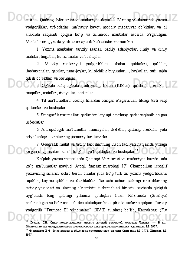 ettiradi. Qadimgi Misr tarixi va madaniyati deyarli 17
 IV ming yil davomida yozma
yodgorliklar,   urf-odatlar,   ma naviy   hayot,   moddiy   madaniyat   ob ektlari   va   tilʼ ʼ
shaklida   saqlanib   qolgan   ko’p   va   xilma-xil   manbalar   asosida   o’rganilgan.
Manbalarning yettita yirik turini ajratib ko’rsatishimiz mumkin: 
1.   Yozma   manbalar:   tarixiy   asarlar,   badiiy   adabiyotlar,   ilmiy   va   diniy
matnlar, hujjatlar, ko’rsatmalar va boshqalar 
2.   Moddiy   madaniyat   yodgorliklari:   shahar   qoldiqlari,   qal alar,	
ʼ
ibodatxonalar,   qabrlar,   turar-joylar,   kulolchilik   buyumlari.   ,   haykallar,   turli   sajda
qilish ob ektlari va boshqalar 	
ʼ
3.   Og zaki   xalq   og zaki   ijodi   yodgorliklari   (folklor):   qo’shiqlar,   ertaklar,	
ʻ ʻ
maqollar, matallar, rivoyatlar, dostonlar. 
4.   Til   ma lumotlari:   boshqa   tillardan   olingan   o’zgarishlar,   tildagi   turli   vaqt	
ʼ
qatlamlari va boshqalar. 
5. Etnografik materiallar: qadimdan keyingi davrlarga qadar saqlanib qolgan
urf-odatlar 
6.   Antropologik   ma lumotlar:   mumiyalar,   skeletlar,   qadimgi   freskalar   yoki	
ʼ
relyeflardagi odamlarning jismoniy turi tasvirlari. 
7. Geografik muhit va tabiiy landshaftning inson faoliyati natijasida yuzaga
kelgan o’zgarishlari: kanal, to’g on, yo’l qoldiqlari va boshqalar.	
ʻ 18
 
Ko’plab yozma manbalarda Qadimgi Misr tarixi va madaniyati haqida juda
ko’p   ma lumotlar   mavjud.   Atoqli   fransuz   misrologi   J.F.   Champollion   ieroglif	
ʼ
yozuvining   sirlarini   ochib   berdi,   olimlar   juda   ko’p   turli   xil   yozma   yodgorliklarni
topdilar,   tarjima   qildilar   va   sharhladilar.   Tarixchi   uchun   qadimgi   misrliklarning
tarixiy   yozuvlari   va   ularning   o’z   tarixini   tushunishlari   birinchi   navbatda   qiziqish
uyg otadi.   Eng   qadimgi   yilnoma   qoldiqlari   hozir   Palermoda   (Sitsiliya)	
ʻ
saqlanadigan va Palermo tosh deb ataladigan katta plitada saqlanib qolgan. Tarixiy
yodgorlik   “Tutmose   III   yilnomalari”   (XVIII   sulolasi)   bo’lib,   Karnakdagi   (Fiv
17
  Деопик   Д.В.   Опыт   количественного   анализа   древней   восточной   летописи   Чуньцю.   —   В   кн.:
Математические методы в историко-экономических и историко-культурных исследованиях. М., 1977.
18
  Феоктистов   В.Ф.   Философские   и   общественно-политические   взгляды   Сюнь-цзы.   М„   1976.   Шицзин.   М.,
1957.
18 