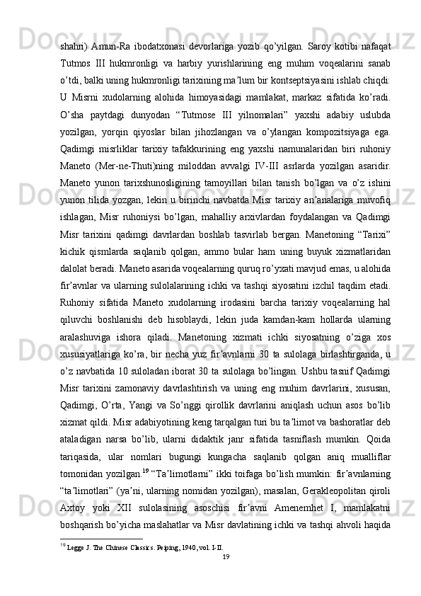 shahri)   Amun-Ra   ibodatxonasi   devorlariga   yozib   qo’yilgan.   Saroy   kotibi   nafaqat
Tutmos   III   hukmronligi   va   harbiy   yurishlarining   eng   muhim   voqealarini   sanab
o’tdi, balki uning hukmronligi tarixining ma lum bir kontseptsiyasini ishlab chiqdi:ʼ
U   Misrni   xudolarning   alohida   himoyasidagi   mamlakat,   markaz   sifatida   ko’radi.
O’sha   paytdagi   dunyodan   “Tutmose   III   yilnomalari”   yaxshi   adabiy   uslubda
yozilgan,   yorqin   qiyoslar   bilan   jihozlangan   va   o’ylangan   kompozitsiyaga   ega.
Qadimgi   misrliklar   tarixiy   tafakkurining   eng   yaxshi   namunalaridan   biri   ruhoniy
Maneto   (Mer-ne-Thuti)ning   miloddan   avvalgi   IV-III   asrlarda   yozilgan   asaridir.
Maneto   yunon   tarixshunosligining   tamoyillari   bilan   tanish   bo’lgan   va   o’z   ishini
yunon   tilida   yozgan,   lekin   u   birinchi   navbatda   Misr   tarixiy   an analariga   muvofiq	
ʼ
ishlagan,   Misr   ruhoniysi   bo’lgan,   mahalliy   arxivlardan   foydalangan   va   Qadimgi
Misr   tarixini   qadimgi   davrlardan   boshlab   tasvirlab   bergan.   Manetoning   “Tarixi”
kichik   qismlarda   saqlanib   qolgan,   ammo   bular   ham   uning   buyuk   xizmatlaridan
dalolat beradi. Maneto asarida voqealarning quruq ro’yxati mavjud emas, u alohida
fir avnlar  va ularning sulolalarining ichki  va tashqi  siyosatini  izchil  taqdim  etadi.	
ʼ
Ruhoniy   sifatida   Maneto   xudolarning   irodasini   barcha   tarixiy   voqealarning   hal
qiluvchi   boshlanishi   deb   hisoblaydi,   lekin   juda   kamdan-kam   hollarda   ularning
aralashuviga   ishora   qiladi.   Manetoning   xizmati   ichki   siyosatning   o’ziga   xos
xususiyatlariga   ko’ra,   bir   necha   yuz   fir avnlarni   30   ta   sulolaga   birlashtirganda,   u	
ʼ
o’z navbatida 10 suloladan iborat 30 ta sulolaga bo’lingan. Ushbu tasnif Qadimgi
Misr   tarixini   zamonaviy   davrlashtirish   va   uning   eng   muhim   davrlarini,   xususan,
Qadimgi,   O’rta,   Yangi   va   So’nggi   qirollik   davrlarini   aniqlash   uchun   asos   bo’lib
xizmat qildi. Misr adabiyotining keng tarqalgan turi bu ta limot va bashoratlar deb	
ʼ
ataladigan   narsa   bo’lib,   ularni   didaktik   janr   sifatida   tasniflash   mumkin.   Qoida
tariqasida,   ular   nomlari   bugungi   kungacha   saqlanib   qolgan   aniq   mualliflar
tomonidan yozilgan. 19
  “Ta limotlarni” ikki toifaga bo’lish mumkin: fir avnlarning	
ʼ ʼ
“ta limotlari” (ya ni, ularning nomidan yozilgan), masalan, Gerakleopolitan qiroli	
ʼ ʼ
Axtoy   yoki   XII   sulolasining   asoschisi   fir avni   Amenemhet   I,   mamlakatni	
ʼ
boshqarish bo’yicha maslahatlar va Misr davlatining ichki va tashqi ahvoli haqida
19
  Legge J. The Chinese Classics. Peiping, 1940, vol. I-II.
19 