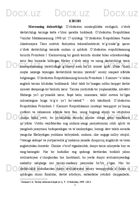 KIRISH
Mavzuning   dolzarbligi:   O’zbekiston   mustaqillikka   erishgach,   o’zbek
davlatchiligi   tarixiga   katta   e tibor   qaratila   boshlandi.   O’zbekiston   Respublikasiʼ
Vazirlar   Mahkamasining   1998-yil   27-iyuldagi   “O’zbekiston   Respublikasi   Fanlar
Akademiyasi   Tarix   instituti   faoliyatini   takomillashtirish   to’g risida”gi   qarori	
ʻ
o’zbek   davlatchiligi   tarixida   muhim   iz   qoldirdi.   O’zbekiston   respublikasining
birinchi Prezidenti I. Karimovning bir guruh tarixchi olimlar bilan uchrashuvidagi
tarix   fani   borasida   bildirgan   fikrlari   o’zbek   xalqi   va   uning   davlatchiligi   tarixi
konsepsiyasining   yaratilishiga   g oyaviy   asos   bo’lib   xizmat   qildi.   Unda   “ilmiy	
ʻ
nuqtai   nazarga   tayangan   davlatchilik   tarixini   yaratish”   asosiy   maqsad   sifatida
belgilangan.  O’zbekiston Respublikasining birinchi Prezidenti I. Karimov “o’zlikni
anglash   tarixni   bilishdan   boshlanadi.   Isbot   talab   bo’lmagan   ushbu   haqiqat   davlat
siyosati darajasiga ko’tarilishi zarur. Tarixni yoritishda bir yoqlamalikka, sub е ktiv
fikrlarga   yo’l   qo’ymaslik   zarur,   faqat   bahs,   munozara,   tahlil   m е vasi   bo’lgan
xulosalargina   bizga   to’g ri   yo’l   ko’rsatadi”	
ʻ 1
  -   deb   takidlaydi.   O’zbekiston
Respublikasi   Prezidenti   I.   Karimov   Respublikamiz   mustaqil   taraqqiyot   yo’lining
ijodkori   va   rahnamosi   sifatida   tarix   fani,   uning   bugungi   ahvoli   va   istiqbolini
chuqur   tahlil   yetib,   bu   yo’nalishda   tarixchi   olimlar   oldiga   qator   vazifalarni
qo’ydilar.   Ushbu   vazifalardan   eng   muhimi-yangi   jamiyatimizni   isloh   qilish   va
yangilash jarayonini boshqaradigan va ta minlaydigan, hozirgi davr talabi asosida	
ʼ
yangicha   fikrlaydigan   yoshlami   tarbiyalash,   muhimi,   ular   ongiga   milliy   istiqlol,
Vatanga sadoqat va yurtparvarlik g oyalarini yanada chuqurroq singdirish	
ʻ   va teran
anglatishdan iboratdir.   Olimlar e tirof etganlaridek, dunyo tarixi nihoyatda boy va	
ʼ
rang-barangdir.   Har   bir   hududlar   eng   qadimgi   davrlardan   boshlab   jahon
sivilizatsiyasi   o’choqlaridan   biri   hisoblanib,   bu   yerda   dunyo   sivilizatsiyasidagi
mahalliy   xalqlarga   xos   tarixiy-madaniy   jarayonlar   bo’lib   o’tgan.   Har   bir
davlatchilik   hududlaridan   dunyo   sivilizatsiyasi   tarixiy   taraqqiyotida   o’chmas   iz
qoldirgan   olimu   fuzalolar,   davlat   arbobiyu,   sarkardalar   yetishib   chiqqanlarki,
1
 Karimov I.А. Tarixiy xotirasiz kelajak yo q. T.: O zbekiston, 1998. 136-	
ʼ ʼ b
2 