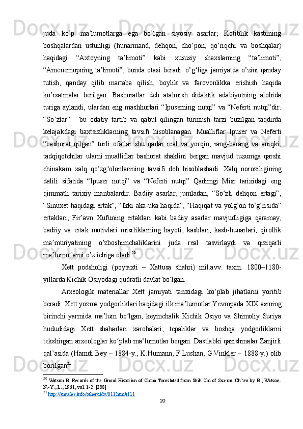 juda   ko’p   ma lumotlarga   ega   bo’lgan   siyosiy   asarlar;   Kotiblik   kasbiningʼ
boshqalardan   ustunligi   (hunarmand,   dehqon,   cho’pon,   qo’riqchi   va   boshqalar)
haqidagi   “Axtoyning   ta limoti”   kabi   xususiy   shaxslarning   “ta limoti”,	
ʼ ʼ
“Amenemopning   ta limoti”,   bunda   otasi   beradi.   o’g liga   jamiyatda   o’zini   qanday	
ʼ ʻ
tutish,   qanday   qilib   martaba   qilish,   boylik   va   farovonlikka   erishish   haqida
ko’rsatmalar   berilgan.   Bashoratlar   deb   atalmish   didaktik   adabiyotning   alohida
turiga   aylandi,   ulardan   eng   mashhurlari   “Ipuserning   nutqi”   va   “Neferti   nutqi”dir.
“So’zlar”   -   bu   odatiy   tartib   va   qabul   qilingan   turmush   tarzi   buzilgan   taqdirda
kelajakdagi   baxtsizliklarning   tavsifi   hisoblanagan.   Mualliflar   Ipuser   va   Neferti
“bashorat   qilgan”   turli   ofatlar   shu   qadar   real   va   yorqin,   rang-barang   va   aniqki,
tadqiqotchilar   ularni   mualliflar   bashorat   shaklini   bergan   mavjud   tuzumga   qarshi
chinakam   xalq   qo’zg olonlarining   tavsifi   deb   hisoblashadi.   Xalq   noroziligining	
ʻ
dalili   sifatida   “Ipuser   nutqi”   va   “Neferti   nutqi”   Qadimgi   Misr   tarixidagi   eng
qimmatli   tarixiy   manbalardir.   Badiiy   asarlar,   jumladan,   “So zli   dehqon   ertagi”,	
ʻ
“Sinuxet haqidagi ertak”, “Ikki aka-uka haqida”, “Haqiqat va yolg on to g risida”	
ʻ ʻ ʻ
ertaklari,   Fir avn   Xufuning   ertaklari   kabi   badiiy   asarlar   mavjudligiga   qaramay,	
ʼ
badiiy   va   ertak   motivlari   misrliklarning   hayoti,   kasblari,   kasb-hunarlari,   qirollik
ma muriyatining   o’zboshimchaliklarini   juda   real   tasvirlaydi   va   qiziqarli	
ʼ
ma lumotlarni o’z ichiga oladi.
ʼ 20
Xett   podsholigi   (poytaxti   –   Xattusa   shahri)   mil.avv.   taxm.   1800–1180-
yillarda Kichik Osiyodagi qudratli davlat bo lgan. 	
ʻ
Arxeologik   materiallar   Xett   jamiyati   tarixidagi   ko plab   jihatlarni   yoritib	
ʻ
beradi. Xett yozma yodgorliklari haqida gi ilk ma lumotlar Yevropada XIX 	
ʼ asrning
birinchi   yarmida   ma lum   bo lgan;   keyinchalik   Kichik   Osiyo   va   Shimoliy   Suriya	
ʼ ʻ
hududidagi   Xett   shaharlari   xarobalari,   tepalik lar   va   boshqa   yodgorliklarni
tekshirgan  arxeologlar ko plab ma’lumotlar bergan. Dastlabki qazishmalar Zanjirli	
ʻ
qal’asida (Hamdi Bey – 1884-y., K. Humann, F.Lushan, G.Vinkler – 1888-y.) olib
borilgan 21
.
20
  Watson B. Records of the Grand Historian of China Translated from Shih Chi of Ssu-ma Ch’ien by B., Watson.
N .- Y .,  L ., 1961,  vol . 1-2. [388]
21
  http://annales.info/other/iidv/011.htm#111  
20 