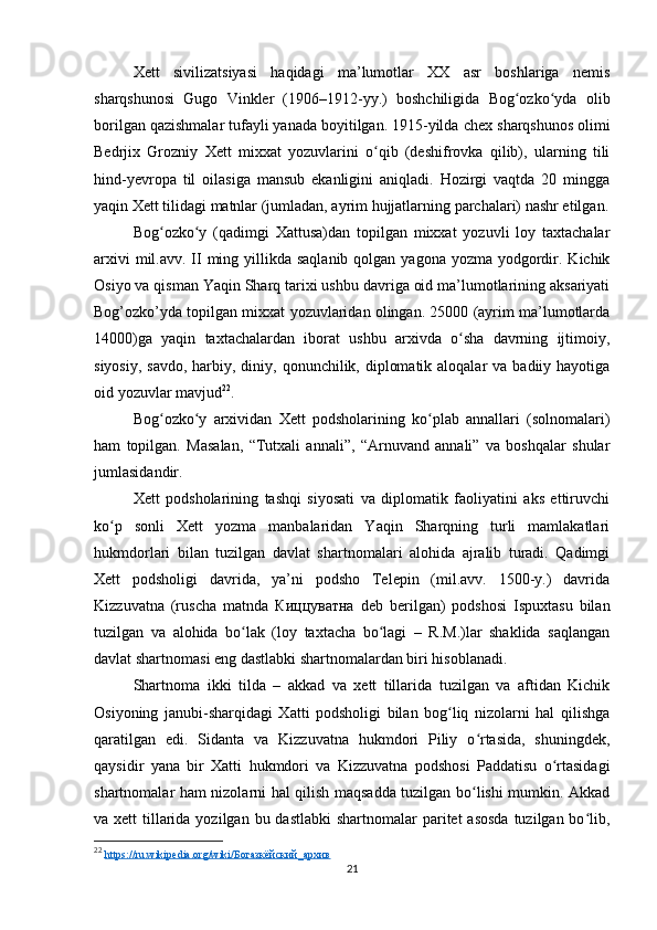 Xett   sivilizatsiyasi   haqidagi   ma’lumotlar   XX   asr   boshlariga   nemis
sharqshunosi   Gugo   Vinkler   (1906–1912-yy.)   boshchiligida   Bog ozko yda   olibʻ ʻ
borilgan qazishmalar tufayli yanada boyitilgan. 1915-yilda  chex sharqshunos olimi
Bedrjix   Grozniy   Xett   mixxat   yozuvlarini   o qib   (deshifrovka   qilib),   ularning   tili	
ʻ
hind-yevropa   til   oilasiga   mansub   ekanligini   aniqladi.   Hozirgi   vaqtda   20   mingga
yaqin Xett tilidagi matnlar (jumladan, ayrim hujjatlarning parchalari) nashr etilgan.
Bog ozko y   (qadimgi   Xattusa)dan   topilgan   mixxat   yozuvli   loy   taxtachalar	
ʻ ʻ
arxivi  mil.avv. II ming yillikda saqlanib  qolgan yagona yozma yodgordir. Kichik
Osiyo va qisman Yaqin Sharq tarixi ushbu davriga oid ma’lumotlarining aksariyati
Bog’ozko’yda topilgan mixxat yozuvlaridan olingan. 25000 (ayrim ma’lumotlarda
14000)ga   yaqin   taxtachalardan   iborat   ushbu   arxivda   o sha   davrning   ijtimoiy,	
ʻ
siyosiy,  savdo, harbiy, diniy, qonunchilik, diplomatik aloqalar  va  badiiy hayotiga
oid yozuvlar mavjud 22
.
Bog ozko y   arxividan   Xett   podsholarining   ko plab   annallari   (solnomalari)	
ʻ ʻ ʻ
ham   topilgan.   Masalan,   “Tutxali   annali”,   “Arnuvand   annali”   va   boshqalar   shular
jumlasidandir. 
Xett   podsholarining   tashqi   siyosati   va   diplomatik   faoliyatini   aks   ettiruvchi
ko p   sonli   Xett   yozma   manbalaridan   Yaqin   Sharqning   turli   mamlakatlari	
ʻ
hukmdorlari   bilan   tuzilgan   davlat   shartnomalari   alohida   ajralib   turadi.   Qadimgi
Xett   podsholigi   davrida,   ya’ni   podsho   Telepin   (mil.avv.   1500-y.)   davrida
Kizzuvatna   (ruscha   matnda   Киццуватна   deb   berilgan)   podshosi   Ispuxtasu   bilan
tuzilgan   va   alohida   bo lak   (loy   taxtacha   bo lagi   –   R.M.)lar   shaklida   saqlangan	
ʻ ʻ
davlat shartnomasi eng dastlabki shartnomalardan biri hisoblanadi. 
Shartnoma   ikki   tilda   –   akkad   va   xett   tillarida   tuzilgan   va   aftidan   Kichik
Osiyoning   janubi-sharqidagi   Xatti   podsholigi   bilan   bog liq   nizolarni   hal   qilishga	
ʻ
qaratilgan   edi.   Sidanta   va   Kizzuvatna   hukmdori   Piliy   o rtasida,   shuningdek,	
ʻ
qaysidir   yana   bir   Xatti   hukmdori   va   Kizzuvatna   podshosi   Paddatisu   o rtasidagi	
ʻ
shartnomalar ham nizolarni hal qilish maqsadda tuzilgan bo lishi mumkin. Akkad	
ʻ
va xett  tillarida yozilgan  bu dastlabki  shartnomalar  paritet  asosda  tuzilgan bo lib,	
ʻ
22
  https://ru.wikipedia.org/wiki/Богазкёйский_архив  
21 