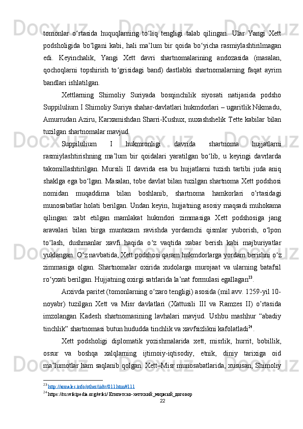 tomonlar   o rtasida   huquqlarning   to liq   tengligi   talab   qilingan.   Ular   Yangi   Xettʻ ʻ
podsholigida   bo lgani   kabi,   hali   ma’lum   bir   qoida   bo yicha   rasmiylashtirilmagan	
ʻ ʻ
edi.   Keyinchalik,   Yangi   Xett   davri   shartnomalarining   andozasida   (masalan,
qochoqlarni   topshirish   to grisidagi   band)   dastlabki   shartnomalarning   faqat   ayrim	
ʻ
bandlari ishlatilgan.
Xettlarning   Shimoliy   Suriyada   bosqinchilik   siyosati   natijasida   podsho
Suppilulium I Shimoliy Suriya shahar-davlatlari hukmdorlari – ugaritlik Nikmadu,
Amurrudan Aziru, Karxamishdan Sharri-Kushux, nuxashshelik Tette kabilar bilan
tuzilgan shartnomalar mavjud.
Suppilulium   I   hukmronligi   davrida   shartnoma   hujjatlarni
rasmiylashtirishning   ma’lum   bir   qoidalari   yaratilgan   bo lib,   u   keyingi   davrlarda	
ʻ
takomillashtirilgan.   Mursili   II   davrida   esa   bu   hujjatlarni   tuzish   tartibi   juda   aniq
shaklga ega bo lgan. Masalan, tobe davlat bilan tuzilgan shartnoma Xett podshosi	
ʻ
nomidan   muqaddima   bilan   boshlanib,   shartnoma   hamkorlari   o’rtasidagi
munosabatlar  holati  berilgan. Undan keyin, hujjatning asosiy  maqsadi  muhokama
qilingan:   zabt   etilgan   mamlakat   hukmdori   zimmasiga   Xett   podshosiga   jang
aravalari   bilan   birga   muntazam   ravishda   yordamchi   qismlar   yuborish,   o lpon	
ʻ
to lash,   dushmanlar   xavfi   haqida   o z   vaqtida   xabar   berish   kabi   majburiyatlar	
ʻ ʻ
yuklangan.   O ʻ z navbatida, Xett podshosi qaram hukmdorlarga yordam berishni o ʻ z
zimmasiga   olgan.   Shartnomalar   oxirida   xudolarga   murojaat   va   ularning   batafsil
ro ʻ yxati berilgan. Hujjatning oxirgi satrlarida la’nat formulasi egallagan 23
.
Arxivda paritet (tomonlarning o zaro tengligi) asosida (mil.avv. 1259-yil 10-	
ʻ
noyabr)   tuzilgan   Xett   va   Misr   davlatlari   (Xattusili   III   va   Ramzes   II)   o’rtasida
imzolangan   Kadesh   shartnomasining   lavhalari   mavjud.   Ushbu   mashhur   “abadiy
tinchlik” shartnomasi butun hududda tinchlik va xavfsizlikni kafolatladi 24
.
Xett   podsholigi   diplomatik   yozishmalarida   xett,   misrlik,   hurrit,   bobillik,
ossur   va   boshqa   xalqlarning   ijtimoiy-iqtisodiy,   etnik,   diniy   tarixiga   oid
ma lumotlar ham saqlanib qolgan. Xett–Misr munosabatlarida, xususan, Shimoliy	
ʼ
23
  http://annales.info/other/iidv/011.htm#111  
24
 https://ru.wikipedia.org/wiki/ Египетско-хеттский_мирный_договор 
22 