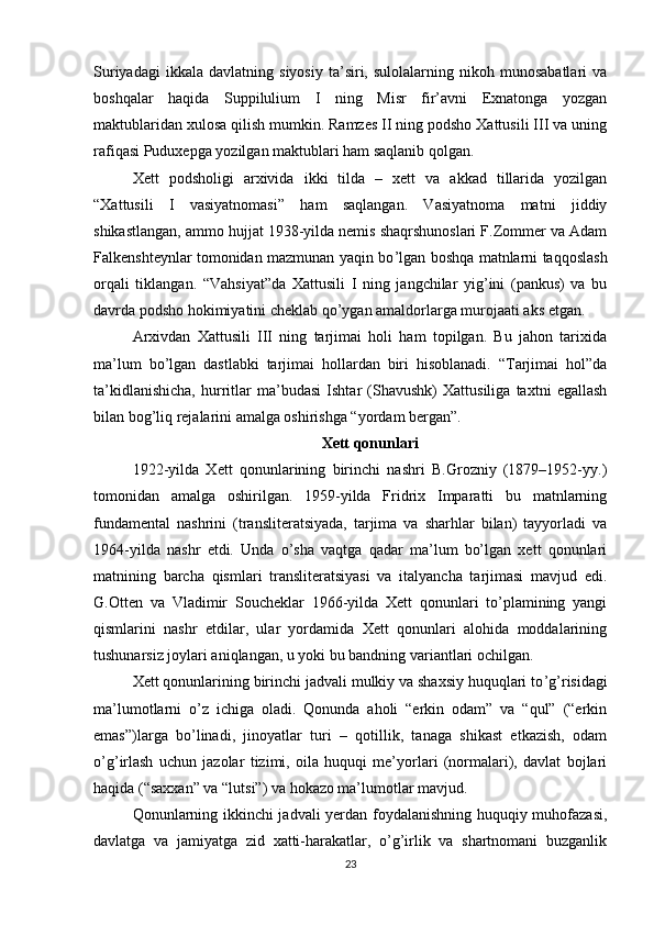 Suriyadagi   ikkala   davlatning  siyosiy   ta’siri,   sulolalarning  nikoh   munosabatlari   va
boshqalar   haqida   Suppilulium   I   ning   Misr   fir’avni   Exnatonga   yozgan
maktublaridan xulosa qilish mumkin. Ramzes II ning podsho Xattusili III va uning
rafiqasi Puduxepga yozilgan maktublari ham saqlanib qolgan.
Xett   podsholigi   arxivida   ikki   tilda   –   xett   va   akkad   tillarida   yozilgan
“Xattusili   I   vasiyatnomasi”   ham   saqlangan.   Vasiyatnoma   matni   jiddiy
shikastlangan, ammo hujjat 1938-yilda nemis shaqrshunoslari F.Zommer va Adam
Falkenshteynlar tomonidan mazmunan yaqin bo ’ lgan boshqa matnlarni taqqoslash
orqali   tiklangan.   “Vahsiyat”da   Xattusili   I   ning   jangchilar   yig’ini   (pankus)   va   bu
davrda podsho hokimiyatini cheklab qo’ygan amaldorlarga murojaati aks etgan. 
Arxivdan   Xattusili   III   ning   tarjimai   holi   ham   topilgan.   Bu   jahon   tarixida
ma’lum   bo’lgan   dastlabki   tarjimai   hollardan   biri   hisoblanadi.   “Tarjimai   hol”da
ta’kidlanishicha,   hurritlar   ma’budasi   Ishtar   (Shavushk)   Xattusiliga   taxtni   egallash
bilan bog’liq rejalarini amalga oshirishga “yordam bergan”.
Xett qonunlari
1922-yilda   Xett   qonunlarining   birinchi   nashri   B.Grozniy   (1879–1952-yy.)
tomonidan   amalga   oshirilgan.   1959-yilda   Fridrix   Imparatti   bu   matnlarning
fundamental   nashrini   (transliteratsiyada,   tarjima   va   sharhlar   bilan)   tayyorladi   va
1964-yilda   nashr   etdi.   Unda   o’sha   vaqtga   qadar   ma’lum   bo’lgan   xett   qonunlari
matnining   barcha   qismlari   transliteratsiyasi   va   italyancha   tarjimasi   mavjud   edi.
G.Otten   va   Vladimir   Soucheklar   1966-yilda   Xett   qonunlari   to’plamining   yangi
qismlarini   nashr   etdilar,   ular   yordamida   Xett   qonunlari   alohida   moddalarining
tushunarsiz joylari aniqlangan, u yoki bu bandning variantlari ochilgan. 
Xett qonunlarining birinchi jadvali mulkiy va shaxsiy huquqlari to ’ g ’ risidagi
ma’lumotlarni   o ’ z   ichiga   oladi.   Qonunda   aholi   “erkin   odam”   va   “qul”   (“erkin
emas”)larga   bo ’linadi ,   jinoyatlar   turi   –   qotillik,   tanaga   shikast   etkazish,   odam
o ’ g ’ irlash   uchun   jazolar   tizimi,   oila   huquqi   me’yorlari   (normalari),   davlat   bojlari
haqida (“saxxan” va “lutsi”) va hokazo ma’lumotlar mavjud.
Qonunlarning ikkinchi jadvali yerdan foydalanishning huquqiy muhofazasi,
davlatga   va   jamiyatga   zid   xatti-harakatlar,   o’g’irlik   va   shartnomani   buzganlik
23 