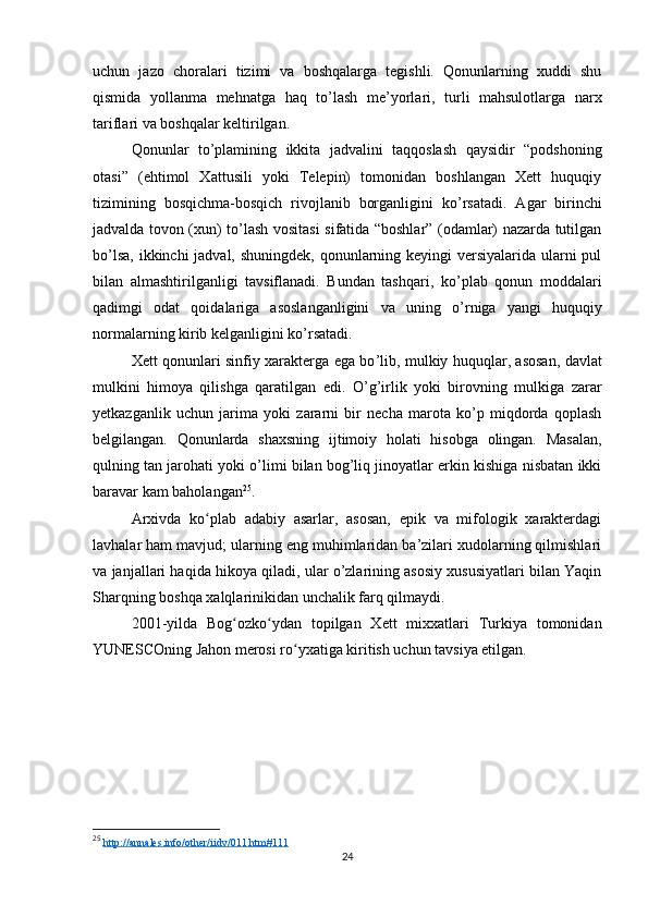 uchun   jazo   choralari   tizimi   va   boshqalarga   tegishli.   Qonunlarning   xuddi   shu
qismida   yollanma   mehnatga   haq   to ’ lash   me’yorlari,   turli   mahsulotlarga   narx
tariflari va boshqalar keltirilgan.
Qonunlar   to ’ plamining   ikkita   jadvalini   taqqoslash   qaysidir   “podshoning
otasi”   (ehtimol   Xattusili   yoki   Telepin)   tomonidan   boshlangan   Xett   huquqiy
tizimining   bosqichma-bosqich   rivojlanib   borganligini   ko ’ rsatadi.   Agar   birinchi
jadvalda tovon (xun) to ’ lash vositasi sifatida “boshlar” (odamlar) nazarda tutilgan
bo ’ lsa, ikkinchi jadval, shuningdek, qonunlarning keyingi  versiyalarida ularni pul
bilan   almashtirilganligi   tavsiflanadi.   Bundan   tashqari,   ko ’ plab   qonun   moddalari
qadimgi   odat   qoidalariga   asoslanganligini   va   uning   o ’ rniga   yangi   huquqiy
normalarning kirib kelganligini ko ’ rsatadi.
Xett qonunlari sinfiy xarakterga ega bo ’lib,   mulkiy huquqlar, asosan, davlat
mulkini   himoya   qilishga   qaratilgan   edi.   O ’g’irlik   yoki   birovning   mulkiga   zarar
yetkazganlik   uchun   jarima   yoki   zararni   bir   necha   marota   ko’p   miqdorda   qoplash
belgilangan.   Qonunlarda   shaxsning   ijtimoiy   holati   hisobga   olingan.   Masalan,
qulning tan jarohati yoki o’limi bilan bog’liq jinoyatlar erkin kishiga nisbatan ikki
baravar kam baholangan 25
. 
Arxivda   ko plab   adabiy   asarlar,   asosan,   epik   va   mifologik   xarakterdagiʻ
lavhalar ham mavjud; ularning eng muhimlaridan ba’zilari xudolarning qilmishlari
va janjallari haqida hikoya qiladi, ular o’zlarining asosiy xususiyatlari bilan Yaqin
Sharqning boshqa xalqlarinikidan unchalik farq qilmaydi.
2001-yilda   Bog ozko ydan   topilgan   Xett   mixxatlari   Turkiya   tomonidan	
ʻ ʻ
YUNESCOning Jahon merosi ro yxatiga kiritish uchun tavsiya etilgan.	
ʻ
25
  http://annales.info/other/iidv/011.htm#111  
24 