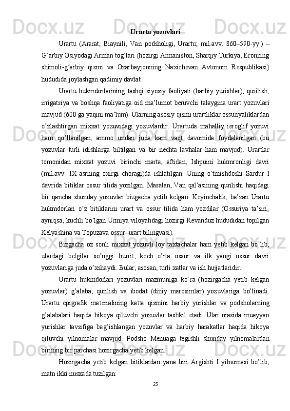 Urartu yozuvlari
Urartu   (Ararat,   Biaynili,   Van   podsholigi,   Urartu;   mil.avv.   860–590-yy. )   –
G arbiy Osiyodagi Arman tog lari (hozirgi Armaniston, Sharqiy Turkiya, Eronningʻ ʻ
shimoli-g arbiy   qismi   va   Ozarbayjonning   Naxichevan   Avtonom   Respublikasi)	
ʻ
hududida joylashgan qadimiy davlat. 
Urartu   hukmdorlarining   tashqi   siyosiy   faoliyati   (harbiy   yurishlar),   qurilish,
irrigatsiya   va   boshqa   faoliyatiga   oid   ma’lumot   beruvchi   talaygina   urart   yozuvlari
mavjud (600 ga yaqini ma lum). Ularning asosiy qismi urartliklar ossuriyaliklardan	
ʼ
o’zlashtirgan   mixxat   yozuvidagi   yozuvlardir.   Urartuda   mahalliy   ieroglif   yozuvi
ham   qo’llanilgan,   ammo   undan   juda   kam   vaqt   davomida   foydalanilgan   (bu
yozuvlar   turli   idishlarga   biltilgan   va   bir   nechta   lavhalar   ham   mavjud).   Urartlar
tomonidan   mixxat   yozuvi   birinchi   marta,   aftidan,   Ishpuini   hukmronligi   davri
(mil.avv.   IX   asrning   oxirgi   choragi)da   ishlatilgan.   Uning   o’tmishdoshi   Sardur   I
davrida bitiklar ossur  tilida yozilgan. Masalan,  Van qal’asining qurilishi  haqidagi
bir   qancha   shunday   yozuvlar   bizgacha   yetib   kelgan.   Keyinchalik,   ba’zan   Urartu
hukmdorlari   o’z   bitiklarini   urart   va   ossur   tilida   ham   yozdilar   (Ossuriya   ta’siri,
ayniqsa, kuchli bo’lgan Urmiya viloyatidagi hozirgi Revanduz hududidan topilgan
Kelyashina va Topuzava ossur–urart bilingvasi). 
Bizgacha   oz   sonli   mixxat   yozuvli   loy   taxtachalar   ham   yetib   kelgan   bo’lib,
ulardagi   belgilar   so’nggi   hurrit,   kech   o’rta   ossur   va   ilk   yangi   ossur   davri
yozuvlariga juda o’xshaydi. Bular, asosan, turli xatlar va ish hujjatlaridir.
Urartu   hukmdorlari   yozuvlari   mazmuniga   ko’ra   (hozirgacha   yetib   kelgan
yozuvlar)   g’alaba,   qurilish   va   ibodat   (diniy   marosimlar)   yozuvlariga   bo’linadi.
Urartu   epigrafik   materialining   katta   qismini   harbiy   yurishlar   va   podsholarning
g’alabalari   haqida   hikoya   qiluvchi   yozuvlar   tashkil   etadi.   Ular   orasida   muayyan
yurishlar   tavsifiga   bag’ishlangan   yozuvlar   va   harbiy   harakatlar   haqida   hikoya
qiluvchi   yilnomalar   mavjud.   Podsho   Menuaga   tegishli   shunday   yilnomalardan
birining bir parchasi hozirgacha yetib kelgan. 
Hozirgacha   yetib   kelgan   bitiklardan   yana   biri   Argishti   I   yilnomasi   bo’lib,
matn ikki nusxada tuzilgan:
25 