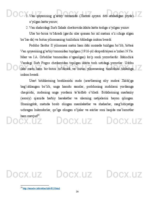 1. Van   qoyasining   g arbiy   tomonida   (Xorxor   qoyasi   deb   ataladigan   joyda)ʻ
o yilgan katta yozuv;	
ʻ
2. Van shahridagi Surb Sahak cherkovida ikkita katta toshga o yilgan yozuv. 	
ʻ
Ular bir-birini to’ldiradi (garchi ular qisman bir xil matnni o’z ichiga olgan
bo’lsa-da) va butun yilnomaning tuzilishini tiklashga imkon beradi. 
Podsho Sardur  II yilnomasi  matni  ham  ikki  nusxada tuzilgan  bo’lib, bittasi
Van qoyasining g arbiy tomonidan topilgan (1916-yil ekspeditsiyasi a’zolari N.Ya.	
ʻ
Marr   va   I.A.   Orbelilar   tomonidan   o rganilgan)   ko p   sonli   yozuvlardir.   Ikkinchisi	
ʻ ʻ
Vandagi   Surb   Pogos   cherkovidan   topilgan   ikkita   tosh   ustidagi   yozuvlar.   Ushbu
ikki   matn   ham   bir-birini   to’ldiradi   va   butun   yilnomaning   tuzilishini   tiklashga
imkon beradi.
Urart   bitiklarining   boshlanishi   xudo   (urartlarning   oliy   xudosi   Xaldi)ga
bag’ishlangan   bo’lib,   unga   hamdu   sanolar,   podshoning   xudolarni   yordamga
chaqirishi,   xudoning   unga   yordami   ta’kidlab   o’tiladi.   Bitiklarining   markaziy
(asosiy)   qismida   harbiy   harakatlar   va   ularning   natijalarini   bayon   qilingan.
Shuningdek,   matnda   bosib   olingan   mamlakatlar   va   shaharlar,   mag’lubiyatga
uchragan   hukmdorlar,   qo’lga   olingan   o’ljalar   va   asirlar   soni   haqida   ma’lumotlar
ham mavjud 26
.
26
  http://annales.info/other/iidv/013.html  
26 