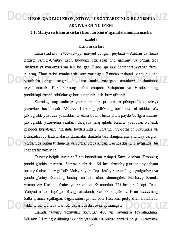   II BOB.   QADIMGI ERON, XITOY, TURON TARIXINI O RGANISHDAʻ
ARXIVLARNING O RNI	
ʻ
2.1.  Midiya va Elam arxivlari Eron tarixini o’ rganishda muhim manba
sifatida
Elam arxivlari
Elam  (mil.avv.  2700–539-yy.  mavjud  bo lgan,  poytaxti   –  Anshan   va  Suza)	
ʻ
hozirgi   Janubi-G arbiy   Eron   hududini   egallagan   eng   qadimiy   va   o ziga   xos	
ʻ ʻ
sivilizatsiya   markazlaridan   biri   bo lgan.   Biroq,   qo shni   Mesopotamiyadan   farqli	
ʻ ʻ
o laroq,   Elam   tarixi   manbalarda   kam   yoritilgan.   Bundan   tashqari,   elam   tili   hali	
ʻ
yetarlicha   o’rganilmagan,   bu   esa   unda   yozilgan   matnlarni   tushunishni
qiyinlashtiradi.   Elamliklarning   kelib   chiqishi   Balujiston   va   Hindistonning
janubidagi dravid qabilalariga borib taqaladi, deb faraz qilinadi.
Elamdagi   eng   qadimgi   yozma   matnlar   proto-elam   piktografik   (tasviriy)
yozuvlari   hisoblanadi.   Mil.avv.   III   ming   yillikning   boshlarida   elamliklar   o z	
ʻ
piktografik  yozuvini   yaratdilar.   U  elam   tilidan  biroz   oldin   paydo   bo ʻ lgan  shumer
piktografik   yozuvidan   sezilarli   darajada   farq   qiladi.   Rasmli   yozuvdan   xo jalik	
ʻ
hisoboti   hujjatlarini   tuzishda   foydalanilgan.   Qoramol,   uy-ro zg or   buyumlari   va	
ʻ ʻ
hokazolar loy taxtachalarda chizmalar shaklida tasvirlangan, ana shunday belgilar
yordamida butun tushuncha  va so zlar  ifodalangan. Boshqacha  qilib aytganda, bu	
ʻ
logografik yozuv edi.
Tasviriy   belgili   lavhalar   Elam   hududidan   tashqari   Suza,   Anshan   (Eronning
janubi-g ʻ arbiy   qismida,   Sheroz   shahridan   36   km   shimoliy-g arbda   joylashgan	
ʻ
tarixiy shahar; hozirgi Talli-Maliyon yoki Tepa-Maliyon arxeologik yodgorligi ) va
janubi-g ʻ arbiy   Eronning   boshqa   shaharlaridan,   shuningdek,   Markaziy   Eronda
zamonaviy   Koshon   shahri   yaqinidan   va   Kirmondan   225   km   janubdagi   Tepa-
Yahyodan   ham   topilgan.   Bunga   asoslanib,   elamliklar   qadimda   Eron   hududining
katta qismini egallagan, degan xulosaga mumkin. Hozircha proto-elam lavhalarini
tahlil qilish qiyin va ular hali deyarli deshifrovka qilinmagan.
Elamda   tasviriy   yozuvdan   taxminan   400   yil   davomida   foydalanilgan.
Mil.avv. III ming yillikning ikkinchi yarmida elamliklar chiziqli-bo ʻ g ʻ inli yozuvni
27 