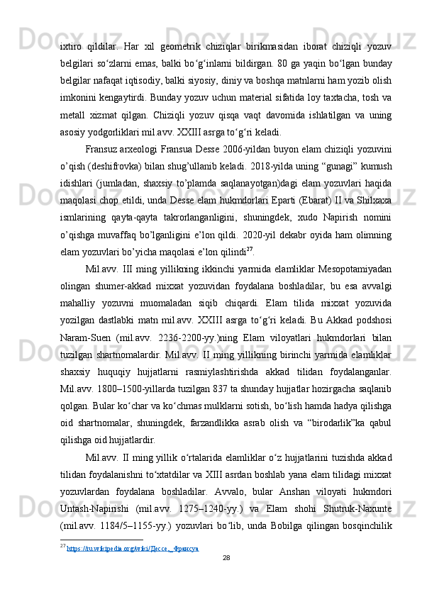 ixtiro   qildilar.   Har   xil   geometrik   chiziqlar   birikmasidan   iborat   chiziqli   yozuv
belgilari  so ʻ zlarni emas, balki  bo ʻ g ʻ inlarni  bildirgan. 80 ga yaqin bo ʻ lgan bunday
belgilar nafaqat iqtisodiy, balki siyosiy, diniy va boshqa matnlarni ham yozib olish
imkonini kengaytirdi. Bunday yozuv uchun material sifatida loy taxtacha, tosh va
metall   xizmat   qilgan.   Chiziqli   yozuv   qisqa   vaqt   davomida   ishlatilgan   va   uning
asosiy yodgorliklari mil.avv. XXIII asrga to ʻ g ʻ ri keladi.
Fransuz arxeologi   Fransua Desse 2006-yil dan buyon elam chiziqli yozuvini
o’qish (deshifrovka) bilan shug’ullanib keladi.   2018-yil da uning   “gunagi”   kumush
idishlari   (jumladan,   shaxsiy   to’plamda   saqlanayotgan)dagi   elam   yozuvlari   haqida
maqolasi chop etildi, unda Desse elam hukmdorlari Eparti (Ebarat) II va Shilxaxa
ismlarining   qayta-qayta   takrorlanganligini,   shuningdek,   xudo   Napirish   nomini
o’qishga  muvaffaq bo’lganligini  e’lon qildi. 2020-yil  dekabr  oyida  ham  olimning
elam yozuvlari bo’yicha maqolasi e’lon qilindi 27
.
Mil.avv.   III   ming   yillikning   ikkinchi   yarmida   elamliklar   Mesopotamiyadan
olingan   shumer-akkad   mixxat   yozuvidan   foydalana   boshladilar,   bu   esa   avvalgi
mahalliy   yozuvni   muomaladan   siqib   chiqardi.   Elam   tilida   mixxat   yozuvida
yozilgan   dastlabki   matn   mil.avv.   XXIII   asrga   to ʻ g ʻ ri   keladi.   Bu   Akkad   podshosi
Naram-Suen   (mil.avv.   2236-2200-yy.)ning   Elam   viloyatlari   hukmdorlari   bilan
tuzilgan   shartnomalardir.   Mil.avv.   II   ming   yillikning   birinchi   yarmida   elamliklar
shaxsiy   huquqiy   hujjatlarni   rasmiylashtirishda   akkad   tilidan   foydalanganlar.
Mil.avv. 1800–1500-yillarda tuzilgan 837 ta shunday hujjatlar hozirgacha saqlanib
qolgan. Bular ko ʻ char va ko ʻ chmas mulklarni sotish, bo ʻ lish hamda hadya qilishga
oid   shartnomalar,   shuningdek,   farzandlikka   asrab   olish   va   “birodarlik”ka   qabul
qilishga oid hujjatlardir.
Mil.avv. II ming yillik o ʻ rtalarida elamliklar o z hujjatlarini tuzishda akkadʻ
tilidan foydalanishni to xtatdilar va XIII asrdan boshlab yana elam tilidagi mixxat	
ʻ
yozuvlardan   foydalana   boshladilar.   Avvalo,   bular   Anshan   viloyati   hukmdori
Untash-Napirishi   (mil.avv.   1275–1240-yy.)   va   Elam   shohi   Shutruk-Naxunte
(mil.avv.   1184/5–1155-yy.)   yozuvlari   bo ʻ lib,   unda   Bobilga   qilingan   bosqinchilik
27
  https://ru.wikipedia.org/wiki/Дессе,_Франсуа  
28