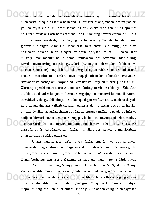 bugungi xalqlar ular bilan xaqli ravishda fahrlansa arziydi.  Hukumatlar tashabbusi
bilan   tarixi   chuqur   o’rganila   boshlandi.   O’tmishni   eslash,   undan   o’z   maqsadlari
yo’lida   foydalana   olish,   o’zini   tabiatning   tirik   evolyutsion   zanjirining   ajralmas
bo’g ini sifatida anglash homo sapiens – aqlli insonning hayotiy ehtiyojidir. U o’zʻ
bilimini   asrab-avaylash,   uni   keyingi   avlodlarga   yetkazish   haqida   doimo
g amxo’rlik   qilgan.   Agar   turli   sabablarga   ko’ra   shaxs,   oila,   urug ,   qabila   va	
ʻ ʻ
boshqalar   o’tmish   bilan   aloqani   yo’qotib   qo’ygan   bo’lsa,   u   holda   ular
mustaqillikdan   mahrum   bo’lib,   noma lumlikka   yo’liqdi.   Savodxonlikdan   oldingi	
ʼ
davrda   odamlarning   alohida   guruhlari   (ruhoniylar,   shamanlar,   folbinlar   va
boshqalar kastalari) mavjud bo’lib, ularning asosiy tashvishlaridan biri qabila urf-
odatlari,   marosim   marosimlari,   odat   huquqi,   afsonalar,   afsonalar,   rivoyatlar,
rivoyatlar   va   boshqalarni   saqlash   edi.   ertaklar   va   ilmiy   bilimlarning   boshlanishi.
Ularning   og zaki   xotirasi   arxivi   katta   edi.   Tarixiy   manba   hisoblangan   Eski   Ahd	
ʻ
kitoblari bu davrdan kelgan ma lumotlarning ajoyib namunasini ko’rsatadi. Ammo	
ʼ
individual   yoki   guruhli   aloqalarni   talab   qiladigan   ma lumotni   uzatish   usuli   juda	
ʼ
ko’p   noqulayliklarni   keltirib   chiqardi,   odamlar   doimo   undan   qochishga   harakat
qilishdi. Mulkiy tabaqalanishning boshlanishi, xususiy mulkning paydo bo’lishi va
natijada   birinchi   davlat   tuzilmalarining   paydo   bo’lishi   munosabati   bilan   moddiy
tashuvchilarda   har   xil   turdagi   ma lumotlarni   himoya   qilish   zarurati   sezilarli	
ʼ
darajada   oshdi.   Rivojlanayotgan   davlat   institutlari   boshqaruvning   murakkabligi
bilan hujjatlarsiz ishlay olmas edi.
  Ularni   saqlash   joyi,   ya ni.   arxiv   davlat   organlari   va   boshqa   davlat	
ʼ
muassasalarining ajralmas hamrohiga aylandi. Shu davrdan, miloddan avvalgi IV-
ming   yillik   oxiri   -   III-ming   yillik   boshlaridan   arxiv   o z   nasabnomasini   izlaydi.	
ʻ
Hujjat   boshqaruvning   asosiy   elementi   va   arxiv   uni   saqlash   joyi   sifatida   paydo
bo’lishi   bilan   insoniyatning   haqiqiy   yozma   tarixi   boshlanadi.   “Qadimgi   Sharq”
atamasi   odatda   ellinizm   va   nasroniylikdan   xronologik   va   genetik   jihatdan   oldin
bo’lgan tarix davriga ishora qiladi. Hozirgi vaqtda ushbu shartli atama geografik va
iqtisodiy   sharoitda   juda   uzoqda   joylashgan   o’troq   va   ko’chmanchi   xalqlar
majmuini   belgilash   uchun   ishlatiladi.   Ibtidoiylik   holatidan   endigina   chiqayotgan
3 