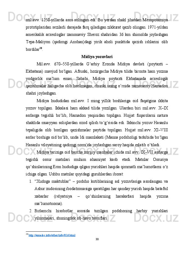 mil.avv. 1250-yillarda asos solingan edi. Bu yerdan shakl jihatdan Mesopotamiya
prototiplaridan sezilarli darajada farq qiladigan zikkurat qazib olingan. 1971-yildan
amerikalik   arxeologlar   zamonaviy   Sheroz   shahridan   36   km   shimolda   joylashgan
Tepa-Maliyon   (qadimgi   Anshan)dagi   yirik   aholi   punktida   qazish   ishlarini   olib
bordilar 28
.
Midiya yozuvlari
Mil.avv.   670–550-yillarda   G arbiy   Eronda   Midiya   davlati   (poytaxti   –ʻ
Ekbatana)  mavjud bo lgan. Afsuski,  hozirgacha Midiya tilida bironta ham yozma	
ʻ
yodgorlik   ma’lum   emas.   Sababi,   Midiya   poytaxti   Ekbatanada   arxeologik
qazishmalar haligacha olib borilmagan, chunki uning o’rnida zamonaviy Hamadon
shahri joylashgan.
Midiya   hududidan   mil.avv.   I   ming   yillik   boshlariga   oid   faqatgina   ikkita
yozuv   topilgan.   Ikkalasi   ham   akkad   tilida   yozilgan.   Ulardan   biri   mil.avv.   X–IX
asrlarga   tegishli   bo lib,   Hamadon   yaqinidan   topilgan.   Hujjat   fuqarolarni   natura
ʻ
shaklida muayyan soliqlardan ozod qilish to g risida edi. Ikkinchi  yozuv Hasanlu	
ʻ ʻ
tepaligida   olib   borilgan   qazishmalar   paytida   topilgan.   Hujjat   mil.avv.   XI–VIII
asrlar boshiga oid bo lib, unda Idi mamlakati (Manna podsholigi tarkibida bo lgan	
ʻ ʻ
Hasanlu viloyatining qadimgi nomi)da joylashgan saroy haqida eslatib o tiladi. 	
ʻ
Midiya tarixiga oid barcha xorijiy manbalar ichida mil.avv. IX–VII asrlarga
tegishli   ossur   matnlari   muhim   ahamiyat   kasb   etadi.   Matnlar   Ossuriya
qo shinlarining Eron hududiga qilgan yurishlari haqida qimmatli ma lumotlarni o z	
ʻ ʼ ʻ
ichiga olgan. Ushbu matnlar quyidagi guruhlardan iborat:
1. “Xudoga   maktublar”   –   podsho   kotiblarining   asl   yozuvlariga   asoslangan   va
Ashur xudosining ibodatxonasiga qaratilgan har qanday yurish haqida batafsil
xabarlar   (relyatsiya   –   qo shinlarning   harakatlari   haqida   yozma	
ʻ
ma’lumotnoma). 
2. Birlamchi   hisobotlar   asosida   tuzilgan   podshoning   harbiy   yurishlari
yilnomalari, shuningdek ob-havo tavsiflari. 
28
  http://annales.info/other/iidv/016.html  
30 