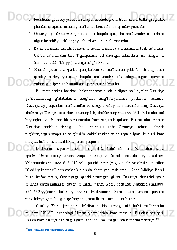 3. Podshoning harbiy yurishlari haqida xronologik tartibda emas, balki geografik
jihatdan qisqacha umumiy ma lumot beruvchi har qanday yozuvlar. ʻ
4. Ossuriya   qo shinlarining   g alabalari   haqida   qisqacha   ma’lumotni   o z   ichiga	
ʻ ʻ ʻ
olgan tasodifiy tartibda joylashtirilgan tantanali yozuvlar. 
5. Ba’zi   yurishlar   haqida   hikoya   qiluvchi   Ossuriya   shohlarining   tosh   ustunlari.
Ushbu   ustunlardan   biri   Tiglatpalasar   III   davriga,   ikkinchisi   esa   Sargon   II
(mil.avv. 722–705-yy.) davriga to g ri keladi. 	
ʻ ʻ
6. Xronologik asosga ega bo lgan, ba’zan esa ma’lum bir yilda bo lib o tgan har	
ʻ ʻ ʻ
qanday   harbiy   yurishlar   haqida   ma’lumotni   o z   ichiga   olgan,   qayerga	
ʻ
yuborilganligini ko rsatadigan eponimlar ro yxatlari.	
ʻ ʻ
Bu   matnlarning   barchasi   balandparvoz   ruhda   bitilgan   bo lib,   ular   Ossuriya	
ʻ
qo ʻ shinlarining   g ʻ alabalarini   ulug lab	
ʻ ,   mag lubiyatlarini   yashiradi.   Ammo,	ʻ
Ossuriya ayg oqchilari ma lumotlar va chegara viloyatlari hokimlarining Ossuriya	
ʻ ʼ
shohiga yo llangan xabarlari, shuningdek, shohlarning mil.avv. VIII–VI asrlar oid	
ʻ
buyruqlari   va   diplomatik   yozishmalar   ham   saqlanib   qolgan.   Bu   matnlar   orasida
Ossuriya   podshohlarining   qo shni   mamlakatlarda   Ossuriya   uchun   tashvish	
ʻ
tug dirayotgan   voqealar   to g risida   kohinlarining   xudolarga   qilgan   iltijolari   ham	
ʻ ʻ ʻ
mavjud bo lib, 	
ʻ ishonchlilik darajasi yuqoridir.
Midiyaning   siyosiy   tarixini   o ʻ rganishda   Bobil   yilnomasi   katta   ahamiyatga
egadir.   Unda   asosiy   tarixiy   voqealar   qisqa   va   lo nda	
ʻ   shaklda   bayon   etilgan.
Yilnomaning mil.avv. 616–610-yillarga oid qismi (ingliz nashriyotchisi nomi bilan
“Gedd   yilnomasi”   deb   ataladi)   alohida   ahamiyat   kasb   etadi.   Unda   Midiya   Bobil
bilan   ittifoq   tuzib,   Ossuriyaga   qarshi   urushganligi   va   Ossuriya   davlatini   yo ʻ q
qilishda   qatnashganligi   bayon   qilinadi.   Yangi   Bobil   podshosi   Nabonid   (mil.avv.
556–539-yy.)ning   ba’zi   yozuvlari   Midiyaning   Fors   bilan   urushi   paytida
mag ʻ lubiyatga uchraganligi haqida qimmatli ma’lumotlarni beradi.
G arbiy   Eron,   jumladan,   Midiya   harbiy   tarixiga   oid   ba zi   ma’lumotlar	
ʻ ʼ
mil.avv.   IX–VIII   asrlardagi   Urartu   yozuvlarida   ham   mavjud.   Bundan   tashqari,
Injilda ham  Midiya haqidagi ayrim ishonchli bo lmagan ma’lumotlar uchraydi	
ʻ 29
.
29
  http://annales.info/other/iidv/016.html   
31 