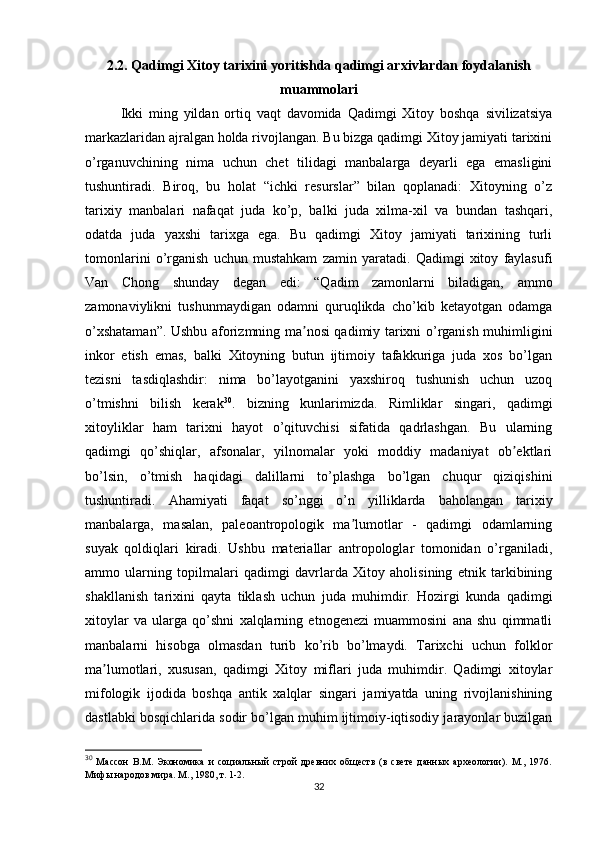 2.2. Qadimgi Xitoy tarixini yoritishda qadimgi arxivlardan foydalanish
muammolari
Ikki   ming   yildan   ortiq   vaqt   davomida   Qadimgi   Xitoy   boshqa   sivilizatsiya
markazlaridan ajralgan holda rivojlangan. Bu bizga qadimgi Xitoy jamiyati tarixini
o’rganuvchining   nima   uchun   chet   tilidagi   manbalarga   deyarli   ega   emasligini
tushuntiradi.   Biroq,   bu   holat   “ichki   resurslar”   bilan   qoplanadi:   Xitoyning   o’z
tarixiy   manbalari   nafaqat   juda   ko’p,   balki   juda   xilma-xil   va   bundan   tashqari,
odatda   juda   yaxshi   tarixga   ega.   Bu   qadimgi   Xitoy   jamiyati   tarixining   turli
tomonlarini   o’rganish   uchun   mustahkam   zamin   yaratadi.   Qadimgi   xitoy   faylasufi
Van   Chong   shunday   degan   edi:   “Qadim   zamonlarni   biladigan,   ammo
zamonaviylikni   tushunmaydigan   odamni   quruqlikda   cho’kib   ketayotgan   odamga
o’xshataman”. Ushbu aforizmning ma nosi qadimiy tarixni o’rganish muhimliginiʼ
inkor   etish   emas,   balki   Xitoyning   butun   ijtimoiy   tafakkuriga   juda   xos   bo’lgan
tezisni   tasdiqlashdir:   nima   bo’layotganini   yaxshiroq   tushunish   uchun   uzoq
o’tmishni   bilish   kerak 30
.   bizning   kunlarimizda.   Rimliklar   singari,   qadimgi
xitoyliklar   ham   tarixni   hayot   o’qituvchisi   sifatida   qadrlashgan.   Bu   ularning
qadimgi   qo’shiqlar,   afsonalar,   yilnomalar   yoki   moddiy   madaniyat   ob ektlari	
ʼ
bo’lsin,   o’tmish   haqidagi   dalillarni   to’plashga   bo’lgan   chuqur   qiziqishini
tushuntiradi.   Ahamiyati   faqat   so’nggi   o’n   yilliklarda   baholangan   tarixiy
manbalarga,   masalan,   paleoantropologik   ma lumotlar   -   qadimgi   odamlarning	
ʼ
suyak   qoldiqlari   kiradi.   Ushbu   materiallar   antropologlar   tomonidan   o’rganiladi,
ammo   ularning   topilmalari   qadimgi   davrlarda   Xitoy   aholisining   etnik   tarkibining
shakllanish   tarixini   qayta   tiklash   uchun   juda   muhimdir.   Hozirgi   kunda   qadimgi
xitoylar   va   ularga   qo’shni   xalqlarning   etnogenezi   muammosini   ana   shu   qimmatli
manbalarni   hisobga   olmasdan   turib   ko’rib   bo’lmaydi.   Tarixchi   uchun   folklor
ma lumotlari,   xususan,   qadimgi   Xitoy   miflari   juda   muhimdir.   Qadimgi   xitoylar	
ʼ
mifologik   ijodida   boshqa   antik   xalqlar   singari   jamiyatda   uning   rivojlanishining
dastlabki bosqichlarida sodir bo’lgan muhim ijtimoiy-iqtisodiy jarayonlar buzilgan
30
  Массон   В.М.   Экономика   и   социальный   строй   древних   обществ   (в   свете   данных   археологии).   М.,   1976.
Мифы народов мира. М., 1980, т. 1-2.
32 