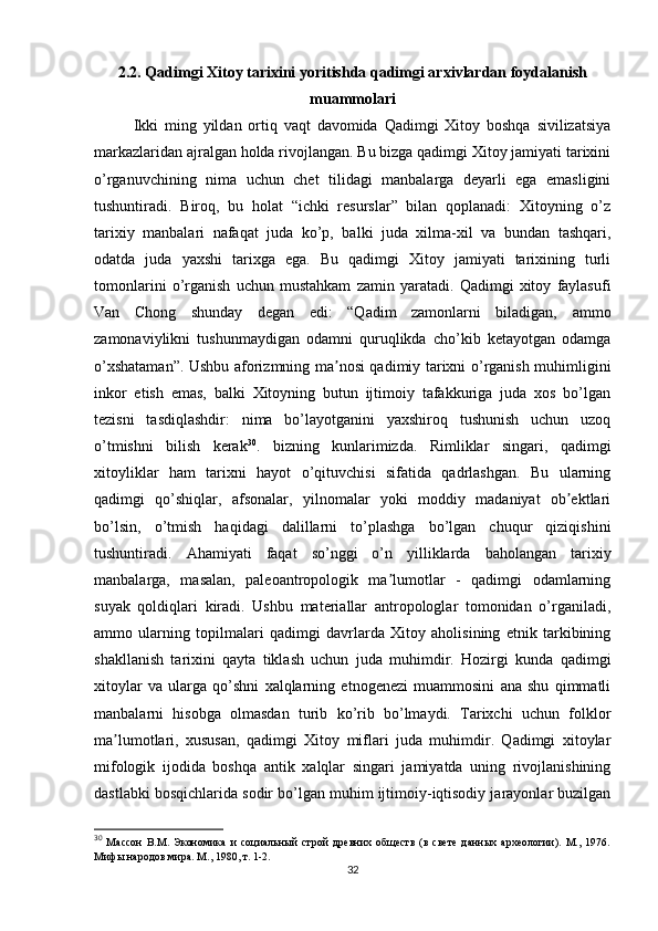 2.2. Qadimgi Xitoy tarixini yoritishda qadimgi arxivlardan foydalanish
muammolari
Ikki   ming   yildan   ortiq   vaqt   davomida   Qadimgi   Xitoy   boshqa   sivilizatsiya
markazlaridan ajralgan holda rivojlangan. Bu bizga qadimgi Xitoy jamiyati tarixini
o’rganuvchining   nima   uchun   chet   tilidagi   manbalarga   deyarli   ega   emasligini
tushuntiradi.   Biroq,   bu   holat   “ichki   resurslar”   bilan   qoplanadi:   Xitoyning   o’z
tarixiy   manbalari   nafaqat   juda   ko’p,   balki   juda   xilma-xil   va   bundan   tashqari,
odatda   juda   yaxshi   tarixga   ega.   Bu   qadimgi   Xitoy   jamiyati   tarixining   turli
tomonlarini   o’rganish   uchun   mustahkam   zamin   yaratadi.   Qadimgi   xitoy   faylasufi
Van   Chong   shunday   degan   edi:   “Qadim   zamonlarni   biladigan,   ammo
zamonaviylikni   tushunmaydigan   odamni   quruqlikda   cho’kib   ketayotgan   odamga
o’xshataman”. Ushbu aforizmning ma nosi qadimiy tarixni o’rganish muhimliginiʼ
inkor   etish   emas,   balki   Xitoyning   butun   ijtimoiy   tafakkuriga   juda   xos   bo’lgan
tezisni   tasdiqlashdir:   nima   bo’layotganini   yaxshiroq   tushunish   uchun   uzoq
o’tmishni   bilish   kerak 30
.   bizning   kunlarimizda.   Rimliklar   singari,   qadimgi
xitoyliklar   ham   tarixni   hayot   o’qituvchisi   sifatida   qadrlashgan.   Bu   ularning
qadimgi   qo’shiqlar,   afsonalar,   yilnomalar   yoki   moddiy   madaniyat   ob ektlari	
ʼ
bo’lsin,   o’tmish   haqidagi   dalillarni   to’plashga   bo’lgan   chuqur   qiziqishini
tushuntiradi.   Ahamiyati   faqat   so’nggi   o’n   yilliklarda   baholangan   tarixiy
manbalarga,   masalan,   paleoantropologik   ma lumotlar   -   qadimgi   odamlarning	
ʼ
suyak   qoldiqlari   kiradi.   Ushbu   materiallar   antropologlar   tomonidan   o’rganiladi,
ammo   ularning   topilmalari   qadimgi   davrlarda   Xitoy   aholisining   etnik   tarkibining
shakllanish   tarixini   qayta   tiklash   uchun   juda   muhimdir.   Hozirgi   kunda   qadimgi
xitoylar   va   ularga   qo’shni   xalqlarning   etnogenezi   muammosini   ana   shu   qimmatli
manbalarni   hisobga   olmasdan   turib   ko’rib   bo’lmaydi.   Tarixchi   uchun   folklor
ma lumotlari,   xususan,   qadimgi   Xitoy   miflari   juda   muhimdir.   Qadimgi   xitoylar	
ʼ
mifologik   ijodida   boshqa   antik   xalqlar   singari   jamiyatda   uning   rivojlanishining
dastlabki bosqichlarida sodir bo’lgan muhim ijtimoiy-iqtisodiy jarayonlar buzilgan
30
  Массон   В.М.   Экономика   и   социальный   строй   древних   обществ   (в   свете   данных   археологии).   М.,   1976.
Мифы народов мира. М., 1980, т. 1-2.
32