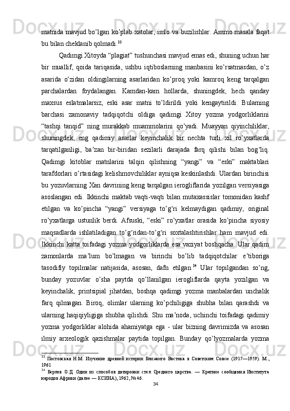 matnida mavjud bo’lgan ko’plab xatolar, imlo va buzilishlar. Ammo masala faqat
bu bilan cheklanib qolmadi. 33
 
Qadimgi Xitoyda “plagiat” tushunchasi mavjud emas edi, shuning uchun har
bir   muallif,   qoida   tariqasida,   ushbu   iqtiboslarning   manbasini   ko’rsatmasdan,   o’z
asarida   o’zidan   oldingilarning   asarlaridan   ko’proq   yoki   kamroq   keng   tarqalgan
parchalardan   foydalangan.   Kamdan-kam   hollarda,   shuningdek,   hech   qanday
maxsus   eslatmalarsiz,   eski   asar   matni   to’ldirildi   yoki   kengaytirildi.   Bularning
barchasi   zamonaviy   tadqiqotchi   oldiga   qadimgi   Xitoy   yozma   yodgorliklarini
“tashqi   tanqid”   ning   murakkab   muammolarini   qo’yadi.   Muayyan   qiyinchiliklar,
shuningdek,   eng   qadimiy   asarlar   keyinchalik   bir   nechta   turli   xil   ro’yxatlarda
tarqatilganligi,   ba zan   bir-biridan   sezilarli   darajada   farq   qilishi   bilan   bog liq.ʼ ʻ
Qadimgi   kitoblar   matnlarini   talqin   qilishning   “yangi”   va   “eski”   maktablari
tarafdorlari o’rtasidagi kelishmovchiliklar ayniqsa keskinlashdi. Ulardan birinchisi
bu yozuvlarning Xan davrining keng  tarqalgan ierogliflarida yozilgan versiyasiga
asoslangan   edi.   Ikkinchi   maktab   vaqti-vaqti   bilan   mutaxassislar   tomonidan   kashf
etilgan   va   ko’pincha   “yangi”   versiyaga   to’g ri   kelmaydigan   qadimiy,   original	
ʻ
ro’yxatlarga   ustunlik   berdi.   Afsuski,   “eski”   ro’yxatlar   orasida   ko’pincha   siyosiy
maqsadlarda   ishlatiladigan   to’g ridan-to’g ri   soxtalashtirishlar   ham   mavjud   edi.	
ʻ ʻ
Ikkinchi  katta toifadagi  yozma yodgorliklarda esa vaziyat boshqacha. Ular qadim
zamonlarda   ma lum   bo’lmagan   va   birinchi   bo’lib   tadqiqotchilar   e tiboriga	
ʼ ʼ
tasodifiy   topilmalar   natijasida,   asosan,   dafn   etilgan. 34
  Ular   topilgandan   so’ng,
bunday   yozuvlar   o’sha   paytda   qo’llanilgan   ierogliflarda   qayta   yozilgan   va
keyinchalik,   printsipial   jihatdan,   boshqa   qadimgi   yozma   manbalardan   unchalik
farq   qilmagan.   Biroq,   olimlar   ularning   ko’pchiligiga   shubha   bilan   qarashdi   va
ularning   haqiqiyligiga   shubha   qilishdi.   Shu   ma noda,   uchinchi   toifadagi   qadimiy	
ʼ
yozma   yodgorliklar   alohida   ahamiyatga   ega   -   ular   bizning   davrimizda   va   asosan
ilmiy   arxeologik   qazishmalar   paytida   topilgan.   Bunday   qo’lyozmalarda   yozma
33
  Постовская   Н.М.   Изучение   древней   истории   Ближнего   Востока   в   Советском   Союзе   (1917—1959).   М.,
1961
34
  Берлев   О.Д.   Один   из   способов   датировки   стел   Среднего   царства.   —   Краткие   сообщения   Института
народов Африки (далее — КСИНА), 1962, № 46.
34 