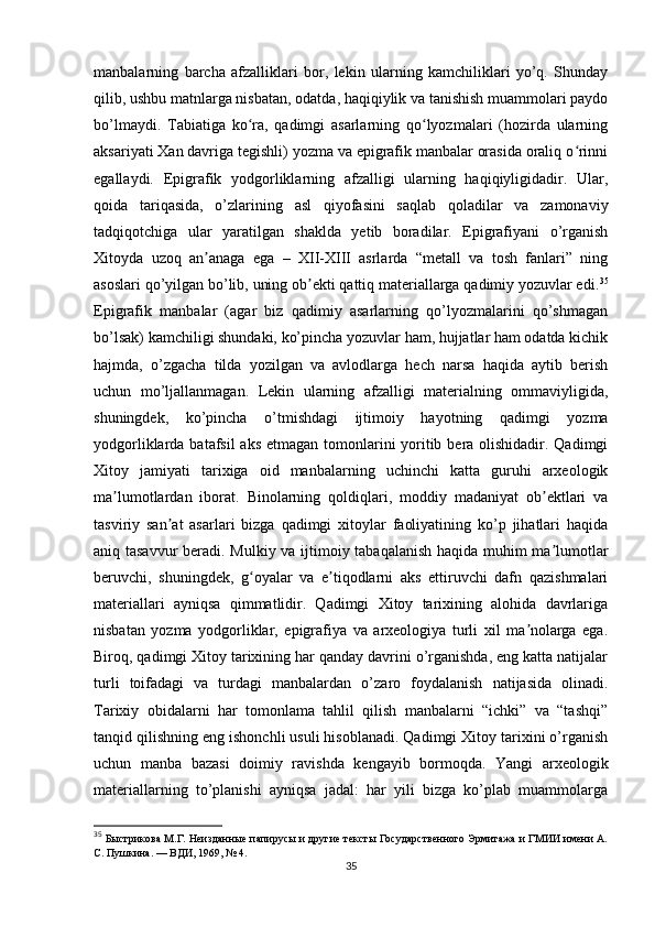 manbalarning   barcha   afzalliklari   bor,   lekin   ularning   kamchiliklari   yo’q.   Shunday
qilib, ushbu matnlarga nisbatan, odatda, haqiqiylik va tanishish muammolari paydo
bo’lmaydi.   Tabiatiga   ko ra,   qadimgi   asarlarning   qo lyozmalari   (hozirda   ularningʻ ʻ
aksariyati Xan davriga tegishli) yozma va epigrafik manbalar orasida oraliq o rinni	
ʻ
egallaydi.   Epigrafik   yodgorliklarning   afzalligi   ularning   haqiqiyligidadir.   Ular,
qoida   tariqasida,   o’zlarining   asl   qiyofasini   saqlab   qoladilar   va   zamonaviy
tadqiqotchiga   ular   yaratilgan   shaklda   yetib   boradilar.   Epigrafiyani   o’rganish
Xitoyda   uzoq   an anaga   ega   –   XII-XIII   asrlarda   “metall   va   tosh   fanlari”   ning	
ʼ
asoslari qo’yilgan bo’lib, uning ob ekti qattiq materiallarga qadimiy yozuvlar edi.	
ʼ 35
Epigrafik   manbalar   (agar   biz   qadimiy   asarlarning   qo’lyozmalarini   qo’shmagan
bo’lsak) kamchiligi shundaki, ko’pincha yozuvlar ham, hujjatlar ham odatda kichik
hajmda,   o’zgacha   tilda   yozilgan   va   avlodlarga   hech   narsa   haqida   aytib   berish
uchun   mo’ljallanmagan.   Lekin   ularning   afzalligi   materialning   ommaviyligida,
shuningdek,   ko’pincha   o’tmishdagi   ijtimoiy   hayotning   qadimgi   yozma
yodgorliklarda batafsil  aks etmagan tomonlarini yoritib bera olishidadir. Qadimgi
Xitoy   jamiyati   tarixiga   oid   manbalarning   uchinchi   katta   guruhi   arxeologik
ma lumotlardan   iborat.   Binolarning   qoldiqlari,   moddiy   madaniyat   ob ektlari   va	
ʼ ʼ
tasviriy   san at   asarlari   bizga   qadimgi   xitoylar   faoliyatining   ko’p   jihatlari   haqida	
ʼ
aniq tasavvur  beradi. Mulkiy va ijtimoiy tabaqalanish haqida muhim ma lumotlar	
ʼ
beruvchi,   shuningdek,   g oyalar   va   e tiqodlarni   aks   ettiruvchi   dafn   qazishmalari	
ʻ ʼ
materiallari   ayniqsa   qimmatlidir.   Qadimgi   Xitoy   tarixining   alohida   davrlariga
nisbatan   yozma   yodgorliklar,   epigrafiya   va   arxeologiya   turli   xil   ma nolarga   ega.	
ʼ
Biroq, qadimgi Xitoy tarixining har qanday davrini o’rganishda, eng katta natijalar
turli   toifadagi   va   turdagi   manbalardan   o’zaro   foydalanish   natijasida   olinadi.
Tarixiy   obidalarni   har   tomonlama   tahlil   qilish   manbalarni   “ichki”   va   “tashqi”
tanqid qilishning eng ishonchli usuli hisoblanadi. Qadimgi Xitoy tarixini o’rganish
uchun   manba   bazasi   doimiy   ravishda   kengayib   bormoqda.   Yangi   arxeologik
materiallarning   to’planishi   ayniqsa   jadal:   har   yili   bizga   ko’plab   muammolarga
35
  Быстрикова М.Г. Неизданные папирусы и другие тексты Государственного Эрмитажа и ГМИИ имени А.
С. Пушкина. — ВДИ, 1969, № 4.
35 