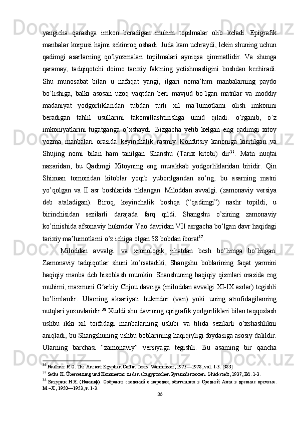 yangicha   qarashga   imkon   beradigan   muhim   topilmalar   olib   keladi.   Epigrafik
manbalar korpusi hajmi sekinroq oshadi. Juda kam uchraydi, lekin shuning uchun
qadimgi   asarlarning   qo’lyozmalari   topilmalari   ayniqsa   qimmatlidir.   Va   shunga
qaramay,   tadqiqotchi   doimo   tarixiy   faktning   yetishmasligini   boshdan   kechiradi.
Shu   munosabat   bilan   u   nafaqat   yangi,   ilgari   noma lum   manbalarning   paydoʼ
bo’lishiga,   balki   asosan   uzoq   vaqtdan   beri   mavjud   bo’lgan   matnlar   va   moddiy
madaniyat   yodgorliklaridan   tubdan   turli   xil   ma lumotlarni   olish   imkonini
ʼ
beradigan   tahlil   usullarini   takomillashtirishga   umid   qiladi.   o’rganib,   o’z
imkoniyatlarini   tugatganga   o’xshaydi.   Bizgacha   yetib   kelgan   eng   qadimgi   xitoy
yozma   manbalari   orasida   keyinchalik   rasmiy   Konfutsiy   kanoniga   kiritilgan   va
Shujing   nomi   bilan   ham   tanilgan   Shanshu   (Tarix   kitobi)   dir 36
.   Matn   nuqtai
nazaridan,   bu   Qadimgi   Xitoyning   eng   murakkab   yodgorliklaridan   biridir.   Qin
Shixuan   tomonidan   kitoblar   yoqib   yuborilgandan   so’ng,   bu   asarning   matni
yo’qolgan   va   II   asr   boshlarida   tiklangan.   Miloddan   avvalgi.   (zamonaviy   versiya
deb   ataladigan).   Biroq,   keyinchalik   boshqa   (“qadimgi”)   nashr   topildi,   u
birinchisidan   sezilarli   darajada   farq   qildi.   Shangshu   o’zining   zamonaviy
ko’rinishida afsonaviy hukmdor Yao davridan VII asrgacha bo’lgan davr haqidagi
tarixiy ma lumotlarni o’z ichiga olgan 58 bobdan iborat	
ʼ 37
. 
Miloddan   avvalgi.   va   xronologik   jihatdan   besh   bo’limga   bo’lingan.
Zamonaviy   tadqiqotlar   shuni   ko’rsatadiki,   Shangshu   boblarining   faqat   yarmini
haqiqiy manba deb hisoblash  mumkin. Shanshuning haqiqiy qismlari  orasida  eng
muhimi, mazmuni G arbiy Chjou davriga (miloddan avvalgi XI-IX asrlar) tegishli	
ʻ
bo’limlardir.   Ularning   aksariyati   hukmdor   (van)   yoki   uning   atrofidagilarning
nutqlari yozuvlaridir. 38
 Xuddi shu davrning epigrafik yodgorliklari bilan taqqoslash
ushbu   ikki   xil   toifadagi   manbalarning   uslubi   va   tilida   sezilarli   o’xshashlikni
aniqladi, bu Shangshuning ushbu boblarining haqiqiyligi foydasiga asosiy dalildir.
Ularning   barchasi   “zamonaviy”   versiyaga   tegishli.   Bu   asarning   bir   qancha
36
  Faulkner R.O. The Ancient Egyptian Coffin Texts. Warminster, 1973—1978, vol. 1-3. [383]
37
  Sethe K. Übersetzung und Kommentar zu den altägyptischen Pyramidentexten. Gl ü ckstadt , 1937,  Bd . 1-3.
38
  Бичурин   Н.Я.   (Иакинф).   Собрание   сведений   о   народах,   обитавших   в   Средней   Азии   в   древние   времена.
М.–Л., 1950—1953, т. 1-3.
36 