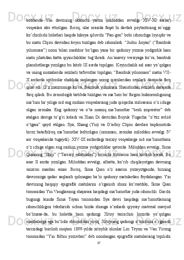 boblarida   Yin   davrining   ikkinchi   yarmi   (miloddan   avvalgi   XIV-XI   asrlar)
voqealari   aks   ettirilgan.   Biroq,   ular   orasida   faqat   In   davlati   poytaxtining   so’nggi
ko’chirilishi holatlari haqida hikoya qiluvchi “Pan-gen” bobi ishonchga loyiqdir va
bu matn Chjou davridan keyin tuzilgan deb ishoniladi. “Jushu Jinyan” (“Bambuk
yilnomasi”)   nomi   bilan  mashhur   bo lgan   yana  bir  qadimiy  yozma   yodgorlik  hamʻ
matn jihatidan katta qiyinchiliklar  tug diradi. An anaviy versiyaga ko’ra, bambuk	
ʻ ʼ
planshetlarga yozilgan bu kitob III asrda topilgan .   Keyinchalik asl asar yo’qolgan
va uning nusxalarida sezilarli tafovutlar topilgan. “Bambuk yilnomasi” matni VII-
X  asrlarda   iqtiboslar   shaklida   saqlangan   uning  qismlaridan   sezilarli   darajada   farq
qilar edi. O’z mazmuniga ko’ra, Bambuk yilnomasi Shanshudan sezilarli darajada
farq qiladi. Bu xronologik tartibda tuzilgan va ma lum bir furgon hukmronligining	
ʼ
ma lum bir yiliga oid eng muhim voqealarning juda qisqacha xulosasini o’z ichiga	
ʼ
olgan   xronika.   Eng   qadimiy   va   o’ta   noaniq   ma lumotlar   “besh   imperator”   deb	
ʼ
atalgan   davrga   to’g ri   keladi   va   Xuan   Di   davridan   Buyuk   Yugacha   “o’ttiz   avlod	
ʻ
o’tgani”   qayd   etilgan.   Sya,   Shang   (Yin)   va   G arbiy   Chjou   davrlari   taqdimotida	
ʻ
biroz   batafsilroq   ma lumotlar   keltirilgan   (umuman,   xronika   miloddan   avvalgi   IV	
ʼ
asr   voqealarida   tugaydi).  XIV-IX   asrlardagi   tarixiy  voqealarga   oid  ma lumotlarni	
ʼ
o’z ichiga olgan eng muhim yozma yodgorliklar qatorida. Miloddan avvalgi, Sima
Qianning   “Shiji”   (“Tarixiy   eslatmalar”)   birinchi   boblarini   ham   kiritish   kerak.   Bu
asar   II   asrda   yozilgan.   Miloddan   avvalgi,   albatta,   ko’rib   chiqilayotgan   davrning
sinxron   manbai   emas.   Biroq,   Sima   Qian   o’z   asarini   yozayotganda,   bizning
davrimizga   qadar   saqlanib   qolmagan   ba zi   qadimiy   matnlardan   foydalangan.   Yin	
ʼ
davrining   haqiqiy   epigrafik   matnlarini   o’rganish   shuni   ko’rsatdiki,   Sima   Qian
tomonidan Yin Vanglarning shajarasi haqidagi ma lumotlar juda ishonchli. Garchi	
ʼ
bugungi   kunda   Sima   Tsyan   tomonidan   Sya   davri   haqidagi   ma lumotlarning	
ʼ
ishonchliligini   tekshirish   uchun   bizda   shunga   o’xshash   qiyosiy   material   mavjud
bo’lmasa-da,   bu   holatda   ham   qadimgi   Xitoy   tarixchisi   hozirda   yo’qolgan
manbalarga ega bo’lishi ehtimoldan yiroq. Xitoyning qadimgi o’tmishini o’rganish
tarixidagi   burilish   nuqtasi   1899-yilda   xitoylik   olimlar   Liu   Teyun   va   Van   Yirong
tomonidan   “Yin   folbin   yozuvlari”   deb   nomlangan   epigrafik   matnlarning   topilishi
37 