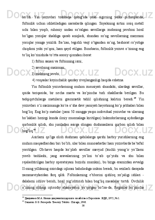 bo’ldi.   Yin   yozuvlari   toshbaqa   qobig ida   yoki   sigirning   yelka   pichoqlarida,ʻ
folbinlik   uchun   ishlatiladigan   narsalarda   qilingan.   Suyakning   sirtini   issiq   metall
uchi   bilan   yoqib,   ruhoniy   undan   so’ralgan   savollarga   xudoning   javobini   hosil
bo’lgan   yoriqlar   shakliga   qarab   aniqladi,   shundan   so’ng   savollarning   mazmuni
yoriqlar   yoniga   yozildi.   Ba zan,   tegishli   vaqt   o’tgandan   so’ng,   bashorat   ro’yobga	
ʼ
chiqdimi yoki yo’qmi, ham qayd etilgan. Binobarin, folbinlik yozuvi o zining eng	
ʻ
to liq ko rinishida to rtta asosiy qismdan iborat: 	
ʻ ʻ ʻ
1) folbin sanasi va folbinning ismi; 
2) savolning mazmuni; 
3) xudoning javobi;
 4) voqealar keyinchalik qanday rivojlanganligi haqida eslatma. 
Yin   folbinlik   yozuvlarining   muhim   xususiyati   shundaki,   ulardagi   savollar,
qoida   tariqasida,   bir   necha   marta   va   ko’pincha   turli   shakllarda   berilgan.   Bu
tadqiqotchilarga   matnlarni   grammatik   tahlil   qilishning   kalitini   beradi. 39
  Yin
yozuvlari o z mazmuniga ko ra o sha davr jamiyati hayotining ko p jabhalari bilan	
ʻ ʻ ʻ ʻ
bog liq. Eng ko’p matnlar (jami 50 mingga yaqin individual yozuvlar va ularning	
ʻ
bo’laklari   hozirgi   kunda  ilmiy  muomalaga   kiritilgan)   hukmdorlarning  ajdodlariga
qurbonlik   qilish,   shu   jumladan   asirga   olingan   dushmanlarni   qurbon   qilish   bilan
bog liq.
ʻ 40
 
Asirlarni   qo’lga   olish   dushman   qabilalarga   qarshi   harbiy   yurishlarning   eng
muhim maqsadlaridan biri bo’lib, ular bilan munosabatlar ham yozuvlarda ba’tafsil
yoritilgan.   Ob-havo   haqida   ko’plab   savollar   mavjud   (kuchli   yomg ir   yo’llarni	
ʻ
yuvib   tashlashi,   jang   aravalarining   yo’lini   to’sib   qo’yishi   va   shu   bilan
rejalashtirilgan   harbiy  operatsiyani   buzishi   mumkin),   bu  bizga   eramizdan   avvalgi
II-ming yillikning oxiridagi iqlimni baholashga imkon beradi, bu sezilarli darajada
zamonaviylaridan   farq   qildi.   Folbinlarning   e tiborini   qishloq   xo’jaligi   ishlari   -	
ʼ
dalalarni   ishlov   berish,   hosil   yig ishtirish   bilan   bog liq   masalalar   tortdi.   Ovchilik	
ʻ ʻ
o zining   oldingi   iqtisodiy   ahamiyatini   yo qotgan   bo lsa-da,   furgonlar   ko pincha	
ʻ ʻ ʻ ʻ
39
  Дандамаев М.А. Новые документы царского хозяйства в Персеполе.  ВДИ, 1972, № 1.
40
  Cameron G.G. Persepolis Treasury Tablets. Chicago, 1948.
38