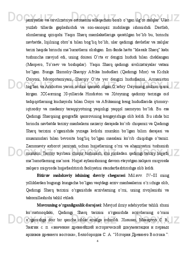 jamiyatlar  va   tsivilizatsiya   ostonasini  allaqachon   bosib  o’tgan  ilg or  xalqlar.  Ularʻ
yuzlab   tillarda   gaplashishdi   va   son-sanoqsiz   xudolarga   ishonishdi.   Dastlab,
olimlarning   qiziqishi   Yaqin   Sharq   mamlakatlariga   qaratilgan   bo’lib   bu,   birinchi
navbatda,   Injilning   obro’si   bilan   bog liq   bo’lib,   ular   qadimgi   davlatlar   va   xalqlar	
ʻ
tarixi haqida birinchi ma lumotlarni olishgan. Ilm-fanda hatto “klassik Sharq” kabi	
ʼ
tushuncha   mavjud   edi,   uning   doirasi   O’rta   er   dengizi   hududi   bilan   cheklangan
(Maspero,   To’raev   va   boshqalar).   Yaqin   Sharq   qadimgi   sivilizatsiyalar   vatani
bo’lgan.   Bunga   Shimoliy-Sharqiy   Afrika   hududlari   (Qadimgi   Misr)   va   Kichik
Osiyoni,   Mesopotamiyani,   Sharqiy   O rta   yer   dengizi   hududlarini,   Armaniston	
ʻ
tog lari va Arabiston yarim orolini qamrab olgan G arbiy Osiyoning muhim qismi	
ʻ ʻ
kirgan.   XX-asrning   20-yillarida   Hindiston   va   Xitoyning   qadimiy   tarixiga   oid
tadqiqotlarning   kuchayishi   bilan   Osiyo   va   Afrikaning   keng   hududlarida   ijtimoiy-
iqtisodiy   va   madaniy   taraqqiyotning   yaqinligi   yaqqol   namoyon   bo ldi.   Bu   esa	
ʻ
Qadimgi   Sharqning   geografik   qamrovining   kengayishiga   olib   keldi.   Bu   ishda   biz
birinchi navbatda tarixiy manbalarni nazariy darajada ko’rib chiqamiz va Qadimgi
Sharq   tarixini   o’rganishda   yuzaga   kelishi   mumkin   bo’lgan   bilim   darajasi   va
muammolari   bilan   bevosita   bog liq   bo’lgan   masalani   ko’rib   chiqishga   o’tamiz.	
ʻ
Zamonaviy   axborot   jamiyati   uchun   hujjatlarning   o’rni   va   ahamiyatini   tushunish
mumkin. Tarixiy tajribani chuqur tushunish, shu jumladan. qadimgi tarixiy hujjatli
ma lumotlarning ma nosi. Hujjat aylanishining davom etayotgan xalqaro miqyosda	
ʼ ʼ
xalqaro miqyosda hujjatlashtirish faoliyatini standartlashtirishga olib keldi.
Bitiruv   malakaviy   ishining   davriy   chegarasi   Mil.avv.   IV–III   ming
yilliklardan bugungi kungacha bo’lgan vaqtdagi arxiv manbaalarini o’z ichiga olib,
Qadimgi   Sharq   tarixini   o rganishda   arxivlarning   o rni,   uning   rivojlanishi   va	
ʻ ʻ
takomillashishi tahlil etiladi.
Mavzuning o’rganilganlik darajasi:  Mavjud ilmiy adabiyotlar tahlili shuni
ko’rsatmoqdaki,   Qadimgi   Sharq   tarixini   o rganishda   arxivlarning   o rnini	
ʻ ʻ
o’rganishga   doir   bir   qancha   ishlar   amalga   oshirildi.   Xususan,   Макарчук   С.   В.,
Звягин   с.   п.   «значение   древнейшей   исторической   документации   и   первых
архивов древнего востока»,  Белобородов С. А.  “ История Древнего Востока.”:
4 