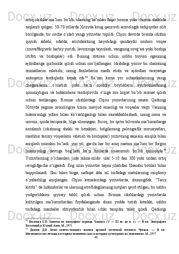 ortiq idishlar  ma lum  bo’lib, ularning ba zilari  faqat  bosma  yoki  chizma  shaklidaʼ ʼ
saqlanib qolgan. 50-70-yillarda Xitoyda keng qamrovli arxeologik tadqiqotlar olib
borilganda, bir necha o’nlab yangi yozuvlar topildi. Chjou davrida bronza idishni
quyish   sababi,   odatda,   aristokratning   hayotidagi   qandaydir   muhim   voqea
(muvaffaqiyatli harbiy yurish, lavozimga tayinlash, vangning sovg asi yoki boshqa	
ʻ
iltifoti   va   boshqalar)   edi.   Buning   xotirasi   uchun   ushbu   buyum   egasining
ajdodlariga   qurbonlik   qilish   uchun   mo’ljallangan.   Idishdagi   yozuv   bu   shaxsning
xizmatlarini   eslatishi,   uning   fazilatlarini   madh   etishi   va   ajdodlari   vasiyatiga
sadoqatini   tasdiqlashi   kerak   edi. 42
  Ba zan   kema   yer   uchastkalarining   yangi	
ʼ
chegaralarini   o’rnatish   yoki   ba zi   moddiy   boyliklarni   ayirboshlashning	
ʼ
qonuniyligini   va   hokazolarni   tasdiqlovchi   o’ziga   xos   hujjat   bo’lib   xizmat   qilish
uchun   tashlangan.   Bronza   idishlardagi   Chjou   yozuvlarining   sanasi   Qadimgi
Xitoyda   yagona   xronologiya   tizimi   mavjud   emasligi   va   voqealar   vaqti   Vanning
hukmronligi   yillari   bilan   ko’rsatilganligi   bilan   murakkablashadi,   uning   nomi   va
unvoni, qoida tariqasida, tilga olinmagan. Biroq, bir qator bilvosita ma lumotlarga	
ʼ
asoslanib   (idishning   shakli   va   bezaklari,   belgilarning   paleografik   xususiyatlari,
mashhur tarixiy voqealarni eslatish va boshqalar) yozuvning sanasini aniqlik bilan
aniqlash   mumkin   bo’ladi.   yuz   yil,   garchi   har   bir   aniq   matnni   ma lum   bir   furgon	
ʼ
hukmronligi   davriga   bog lash   ba zi   hollarda   muammoli   bo’lib   qolmoqda.	
ʻ ʼ 43
Yozuvlarning   o’lchamlari   juda   xilma-xildir:   ular   5-10   dan   300   yoki   undan   ortiq
ieroglifgacha o’zgaradi. Eng uzun yozuvlar hajmi jihatidan Shanshu boblari bilan
taqqoslanadi.   Shu   bilan   birga,   nafaqat   ikki   xil   toifadagi   matnlarning   miqdoriy
o’xshashligi   aniqlangan:   Chjou   kemalaridagi   yozuvlarda,   shuningdek,   “Tarix
kitobi” da hukmdorlar va ularning atrofidagilarning nutqlari qayd etilgan, bu ushbu
yodgorliklarni   qiyosiy   tahlil   qilish   uchun.   Bronza   idishlardagi   yozuvlarda
keltirilgan   ma lumotlardan   foydalanganda   shuni   yodda   tutish   kerakki,   ushbu	
ʼ
toifadagi   manbalar   ehtiyotkorlik   bilan   ichki   tanqidni   talab   qiladi.   Qadimgi
42
  Васильев   К.В.   Заметки   по   эпиграфике   периода   Чжаньго   ( V   —   III   вв.   до   н.   э).   —   В   кн.   Эпиграфика
Восточной и Южной Азии. М., 1972.
43
  Деопик   Д.В.   Опыт   количественного   анализа   древней   восточной   летописи   Чуньцю.   —   В   кн.:
Математические методы в историко-экономических и историко-культурных исследованиях. М., 1977.
40 