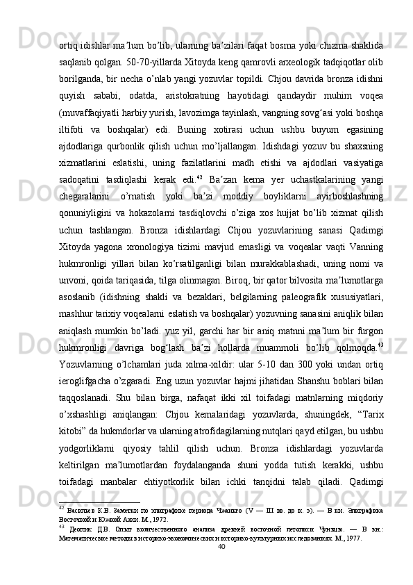 ortiq idishlar  ma lum  bo’lib, ularning ba zilari  faqat  bosma  yoki  chizma  shaklidaʼ ʼ
saqlanib qolgan. 50-70-yillarda Xitoyda keng qamrovli arxeologik tadqiqotlar olib
borilganda, bir necha o’nlab yangi yozuvlar topildi. Chjou davrida bronza idishni
quyish   sababi,   odatda,   aristokratning   hayotidagi   qandaydir   muhim   voqea
(muvaffaqiyatli harbiy yurish, lavozimga tayinlash, vangning sovg asi yoki boshqa	
ʻ
iltifoti   va   boshqalar)   edi.   Buning   xotirasi   uchun   ushbu   buyum   egasining
ajdodlariga   qurbonlik   qilish   uchun   mo’ljallangan.   Idishdagi   yozuv   bu   shaxsning
xizmatlarini   eslatishi,   uning   fazilatlarini   madh   etishi   va   ajdodlari   vasiyatiga
sadoqatini   tasdiqlashi   kerak   edi. 42
  Ba zan   kema   yer   uchastkalarining   yangi	
ʼ
chegaralarini   o’rnatish   yoki   ba zi   moddiy   boyliklarni   ayirboshlashning	
ʼ
qonuniyligini   va   hokazolarni   tasdiqlovchi   o’ziga   xos   hujjat   bo’lib   xizmat   qilish
uchun   tashlangan.   Bronza   idishlardagi   Chjou   yozuvlarining   sanasi   Qadimgi
Xitoyda   yagona   xronologiya   tizimi   mavjud   emasligi   va   voqealar   vaqti   Vanning
hukmronligi   yillari   bilan   ko’rsatilganligi   bilan   murakkablashadi,   uning   nomi   va
unvoni, qoida tariqasida, tilga olinmagan. Biroq, bir qator bilvosita ma lumotlarga	
ʼ
asoslanib   (idishning   shakli   va   bezaklari,   belgilarning   paleografik   xususiyatlari,
mashhur tarixiy voqealarni eslatish va boshqalar) yozuvning sanasini aniqlik bilan
aniqlash   mumkin   bo’ladi.   yuz   yil,   garchi   har   bir   aniq   matnni   ma lum   bir   furgon	
ʼ
hukmronligi   davriga   bog lash   ba zi   hollarda   muammoli   bo’lib   qolmoqda.	
ʻ ʼ 43
Yozuvlarning   o’lchamlari   juda   xilma-xildir:   ular   5-10   dan   300   yoki   undan   ortiq
ieroglifgacha o’zgaradi. Eng uzun yozuvlar hajmi jihatidan Shanshu boblari bilan
taqqoslanadi.   Shu   bilan   birga,   nafaqat   ikki   xil   toifadagi   matnlarning   miqdoriy
o’xshashligi   aniqlangan:   Chjou   kemalaridagi   yozuvlarda,   shuningdek,   “Tarix
kitobi” da hukmdorlar va ularning atrofidagilarning nutqlari qayd etilgan, bu ushbu
yodgorliklarni   qiyosiy   tahlil   qilish   uchun.   Bronza   idishlardagi   yozuvlarda
keltirilgan   ma lumotlardan   foydalanganda   shuni   yodda   tutish   kerakki,   ushbu	
ʼ
toifadagi   manbalar   ehtiyotkorlik   bilan   ichki   tanqidni   talab   qiladi.   Qadimgi
42
  Васильев   К.В.   Заметки   по   эпиграфике   периода   Чжаньго   ( V   —   III   вв.   до   н.   э).   —   В   кн.   Эпиграфика
Восточной и Южной Азии. М., 1972.
43
  Деопик   Д.В.   Опыт   количественного   анализа   древней   восточной   летописи   Чуньцю.   —   В   кн.:
Математические методы в историко-экономических и историко-культурных исследованиях. М., 1977.
40