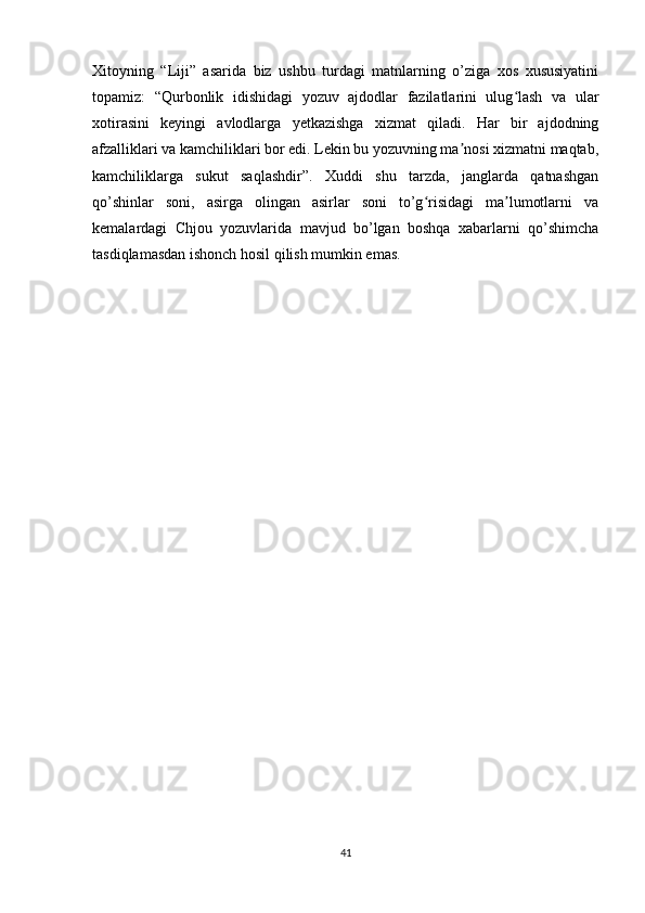 Xitoyning   “Liji”   asarida   biz   ushbu   turdagi   matnlarning   o’ziga   xos   xususiyatini
topamiz:   “Qurbonlik   idishidagi   yozuv   ajdodlar   fazilatlarini   ulug lash   va   ularʻ
xotirasini   keyingi   avlodlarga   yetkazishga   xizmat   qiladi.   Har   bir   ajdodning
afzalliklari va kamchiliklari bor edi. Lekin bu yozuvning ma nosi xizmatni maqtab,	
ʼ
kamchiliklarga   sukut   saqlashdir”.   Xuddi   shu   tarzda,   janglarda   qatnashgan
qo’shinlar   soni,   asirga   olingan   asirlar   soni   to’g risidagi   ma lumotlarni   va	
ʻ ʼ
kemalardagi   Chjou   yozuvlarida   mavjud   bo’lgan   boshqa   xabarlarni   qo’shimcha
tasdiqlamasdan ishonch hosil qilish mumkin emas.
41