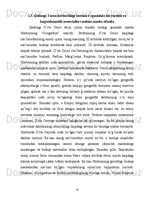 2.3. Qadimgi Turon davlatchiligi tarixini o’rganishda ish yuritish va
hujjatshunoslik materiallari muhim manba sifatida
Qadimgi   O rta   Osiyo   tarixi   uchun   bunday   turdagi   qimmatli   manbaʻ
Strabonning   “Geografiya”   asaridir.   Strabonning   O rta   Osiyo   haqidagi	
ʻ
ma lumotlarining asosiy qismi uning asarining XI kitobida keltirilgan, biroq ba zi	
ʼ ʼ
ma lumotlar   boshqa   kitoblarda   ham   uchraydi.   XI   kitobda,   xususan,   Girkaniya
ʼ
haqida hikoya qilinadi, O rta Osiyo cho llarining ko chmanchilari haqida ma lum	
ʻ ʻ ʻ ʼ
ma lumotlar   beriladi,   Parfiya,   Marg iyona,   Baqtriya,   So g diyona   tasvirlanadi.	
ʼ ʻ ʻ ʻ
Strabonning   dalillari   juda   qimmatlidir,   garchi   aksariyat   hollarda   u   foydalangan
manbalarni aniqlash qiyin. Strabon hikoyasida Markaziy Osiyo xalqlarining tabiiy
sharoiti   va   turmush   tarzi   haqidagi   dalillar,   ularning   siyosiy   tarixining   turli
epizodlari   mujassamlashgan.   Strabon   o’z   qo’lida   mavjud   bo’lgan   geografik
adabiyotlarga   e tibor   qaratib,   gohida   haqiqiy   geografik   vaziyatni   noaniq   tasavvur	
ʼ
qilgan,   gohida   esa   o’sha   davrning   dolzarb   g oyalarini   baham   ko’rgan,   ko’pincha	
ʻ
haqiqatdan   juda   yiroq   bo’lganligi   bilan   geografik   dalillarning   o’zi   ham
qimmatlidir.   Shunday   qilib,   u   Kaspiy   dengizini   yopiq   havza   emas,   balki   okean
qo’ltig i   deb   hisoblar   va   Orol   dengizi   haqida   hech   narsa   bilmas   edi,   bu   tabiiy	
ʻ
ravishda   umumiy   rasmning   buzilishiga   olib   keldi.   Strabon   manbalari   muammosi
(xususan,   O rta   Osiyoga   nisbatan)   haligacha   hal   qilinmagan,   bu   ko pincha   uning	
ʻ ʻ
individual dalillarining ishonchliligi haqidagi savolni ko tarishga imkon bermaydi.	
ʻ
Strabonda   O rta   Osiyoda   sodir   bo lgan   turli   siyosiy   voqealar   to g risida   ko plab	
ʻ ʻ ʻ ʻ ʻ
dalillar   mavjud.   Ba zan   uning   ma lumotlari   noyob   bo’lib,   u   boshqa   mualliflar	
ʼ ʼ
tomonidan   tasdiqlanmagan,   ammo   shunga   qaramay   ishonchli   manbalarga
asoslangan   va   boshqa   materiallar   bilan   tasdiqlangan.   Shunday   qilib,   Salavkiylar
shohi   Antiox   Soter   tomonidan   butun   Marv   vohasi   atrofida   devor   qurish   haqidagi
hikoya arxeologik ishlar tufayli tasdiqlandi. Ba zan Strabonning guvohligi boshqa	
ʼ
manbalardan   ma lum   bo’lgan   voqealarning   noma lum   tomonlarini   yoritadi.	
ʼ ʼ
Masalan, «Geografiya»da Parfiya podsholigining vujudga kelishi, Yunon-Baqtriya
42 