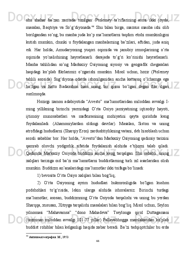 shu   shahar   ba zan   xaritada   tuzilgan.   Ptolemey   ta riflarining   asosi   ikki   joyda,ʼ ʼ
masalan,   Baqtriya   va   So’g diyonada.	
ʻ 46
  Shu   bilan   birga,   maxsus   manba   ishi   olib
borilgandan so’ng, bu manba juda ko’p ma lumotlarni taqdim etishi mumkinligini	
ʼ
kutish   mumkin,   chunki   u   foydalangan   manbalarning   ba zilari,   aftidan,   juda   aniq	
ʼ
edi.   Har   holda,   Amudaryoning   yuqori   oqimida   va   janubiy   irmoqlarining   o’rta
oqimida   yo’nalishining   hayratlanarli   darajada   to’g ri   ko’rinishi   hayratlanarli.	
ʻ
Manba   tahlilidan   so’ng   Markaziy   Osiyoning   siyosiy   va   geografik   chegaralari
haqidagi   ko’plab   fikrlarimiz   o’zgarishi   mumkin.   Misol   uchun,   hozir   (Ptolemey
tahlili   asosida)   Sug diyona   odatda   ishonilganidan   ancha   kattaroq   o’lchamga   ega	
ʻ
bo’lgan   va   hatto   Badaxshon   ham   uning   bir   qismi   bo’lgan   degan   fikr   ilgari
surilmoqda. 
Hozirgi   zamon   adabiyotida   “Avesto”   ma lumotlaridan   miloddan   avvalgi   I-	
ʼ
ming   yillikning   birinchi   yarmidagi   O’rta   Osiyo   jamiyatining   iqtisodiy   hayoti,
ijtimoiy   munosabatlari   va   mafkurasining   mohiyatini   qayta   qurishda   keng
foydalaniladi.   (Ahamoniylardan   oldingi   davrlar).   Masalan,   Siston   va   uning
atrofidagi hududlarni (Sharqiy Eron) zardushtiylikning vatani, deb hisoblash uchun
asosli sabablar bor. Har holda, “Avesto”dan Markaziy Osiyoning qadimiy tarixini
qamrab   oluvchi   yodgorlik   sifatida   foydalanish   alohida   e tiborni   talab   qiladi.	
ʼ
Qadimda   Markaziy   Osiyoda   buddizm   ancha   keng   tarqalgan.   Shu   sababli,   uning
xalqlari   tarixiga   oid   ba zi   ma lumotlarni   buddistlarning   turli   xil   asarlaridan   olish	
ʼ ʼ
mumkin. Buddizm an analaridagi ma lumotlar ikki toifaga bo linadi: 	
ʼ ʼ ʻ
1) bevosita O rta Osiyo xalqlari bilan bog liq; 	
ʻ ʻ
2)   O rta   Osiyoning   ayrim   hududlari   hukmronligida   bo lgan   kushon	
ʻ ʻ
podshohlari   to g risida,   lekin   ularga   alohida   ishoralarsiz.   Birinchi   turdagi	
ʻ ʻ
ma lumotlar,   asosan,   buddizmning   O’rta   Osiyoda   tarqalishi   va   uning   bu   yerdan	
ʼ
Sharqqa, xususan, Xitoyga tarqalishi masalalari bilan bog liq. Misol uchun, Seylon	
ʻ
yilnomasi   “Mahavamsa”   “dono   Mahadeva”   Tseylonga   qirol   Duttagamani
(taxminan   miloddan   avvalgi   101-77   yillar)   Pallavabhogga   mamlakatidan   ko’plab
buddist rohiblar bilan kelganligi haqida xabar beradi. Ba zi tadqiqotchilar bu erda
ʼ
46
  Античная география. М., 1953.
44 