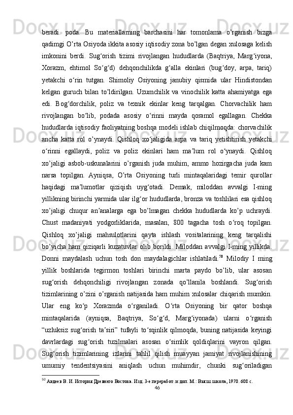 beradi.   poda.   Bu   materiallarning   barchasini   har   tomonlama   o’rganish   bizga
qadimgi O’rta Osiyoda ikkita asosiy iqtisodiy zona bo’lgan degan xulosaga kelish
imkonini   berdi.   Sug orish   tizimi   rivojlangan   hududlarda   (Baqtriya,   Marg iyona,ʻ ʻ
Xorazm,   ehtimol   So g d)   dehqonchilikda   g alla   ekinlari   (bug doy,   arpa,   tariq)
ʻ ʻ ʻ ʻ
yetakchi   o rin   tutgan.   Shimoliy   Osiyoning   janubiy   qismida   ular   Hindistondan	
ʻ
kelgan   guruch   bilan   to’ldirilgan.   Uzumchilik   va   vinochilik   katta   ahamiyatga   ega
edi.   Bog dorchilik,   poliz   va   texnik   ekinlar   keng   tarqalgan.   Chorvachilik   ham	
ʻ
rivojlangan   bo lib,   podada   asosiy   o rinni   mayda   qoramol   egallagan.   Chekka	
ʻ ʻ
hududlarda iqtisodiy faoliyatning boshqa modeli ishlab chiqilmoqda: chorvachilik
ancha   katta   rol   o’ynaydi.   Qishloq   xo jaligida   arpa   va   tariq   yetishtirish   yetakchi	
ʻ
o rinni   egallaydi,   poliz   va   poliz   ekinlari   ham   ma lum   rol   o ynaydi.   Qishloq	
ʻ ʼ ʻ
xo’jaligi   asbob-uskunalarini   o’rganish   juda   muhim,   ammo   hozirgacha   juda   kam
narsa   topilgan.   Ayniqsa,   O’rta   Osiyoning   turli   mintaqalaridagi   temir   qurollar
haqidagi   ma lumotlar   qiziqish   uyg otadi.   Demak,   miloddan   avvalgi   I-ming	
ʼ ʻ
yillikning birinchi yarmida ular ilg or hududlarda, bronza va toshlilari esa qishloq	
ʻ
xo’jaligi   chuqur   an analarga   ega   bo’lmagan   chekka   hududlarda   ko’p   uchraydi.	
ʼ
Chust   madaniyati   yodgorliklarida,   masalan,   800   tagacha   tosh   o roq   topilgan.	
ʻ
Qishloq   xo’jaligi   mahsulotlarini   qayta   ishlash   vositalarining   keng   tarqalishi
bo’yicha   ham   qiziqarli   kuzatuvlar   olib   borildi.   Miloddan   avvalgi   I-ming   yillikda.
Donni   maydalash   uchun   tosh   don   maydalagichlar   ishlatiladi. 50
  Milodiy   I   ming
yillik   boshlarida   tegirmon   toshlari   birinchi   marta   paydo   bo’lib,   ular   asosan
sug orish   dehqonchiligi   rivojlangan   zonada   qo’llanila   boshlandi.   Sug orish	
ʻ ʻ
tizimlarining  o’zini   o’rganish  natijasida  ham   muhim   xulosalar   chiqarish  mumkin.
Ular   eng   ko p   Xorazmda   o rganiladi.   O rta   Osiyoning   bir   qator   boshqa	
ʻ ʻ ʻ
mintaqalarida   (ayniqsa,   Baqtriya,   So g d,   Marg iyonada)   ularni   o rganish	
ʻ ʻ ʻ ʻ
“uzluksiz   sug orish   ta siri”   tufayli   to sqinlik   qilmoqda,   buning   natijasida   keyingi	
ʻ ʼ ʻ
davrlardagi   sug orish   tuzilmalari   asosan   o simlik   qoldiqlarini   vayron   qilgan.	
ʻ ʻ
Sug orish   tizimlarining   izlarini   tahlil   qilish   muayyan   jamiyat   rivojlanishining	
ʻ
umumiy   tendentsiyasini   aniqlash   uchun   muhimdir,   chunki   sug oriladigan	
ʻ
50
  Авдеев В. И. История Древнего Востока. Изд. 3-е переработ. и доп. М.: Высш. школа, 1970. 608 с.
46 