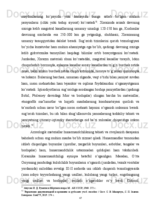 maydonlarning   ko’payishi   yoki   kamayishi   bunga   sabab   bo’lgan   muhim
jarayonlarni   (ichki   yoki   tashqi   siyosat)   ko’rsatadi 51
.   Xorazmda   arxaik   davrning
oxiriga   kelib   magistral   kanallarning   umumiy   uzunligi   120-150   km   ga,   Kushonlar
davrining   oxirlarida   esa   250-300   km   ga   yetganligi,   shubhasiz,   Xorazmning
umumiy   taraqqiyotidan   dalolat   beradi.   Sug orish   tizimlarini   qurish   texnologiyasiʻ
bo’yicha kuzatuvlar ham muhim ahamiyatga ega bo’lib, qadimgi davrning oxiriga
kelib   gidrotexnika   tamoyillari   haqidagi   bilimlar   ortib   borayotganini   ko’rsatadi.
Jumladan,   Xorazm   materiali   shuni   ko’rsatadiki,   magistral   kanallar   torayib,   lekin
chuqurlashib bormoqda, aylanma kanallar asosiy kanallardan to’g ri burchak ostida	
ʻ
emas, balki keskin burchak ostida chiqib ketmoqda, himoya to’g onlari qurilmoqda
ʻ
va hokazo. Bularning barchasi, umuman olganda, vaqt o’tishi bilan jamiyat suvdan
ham,   inson   mehnatidan   ham   tejamkor   va   oqilona   foydalanishni   o’rganayotganini
ko’rsatadi. Iqtisodiyotlarini sug orishga asoslangan boshqa jamiyatlardan (qadimgi	
ʻ
Bobil,   Ptolemey   davridagi   Misr   va   boshqalar)   olingan   barcha   bu   materiallar,
etnografik   ma lumotlar   va   hujjatli   manbalarning   kombinatsiyasi   qurilish   va	
ʼ
ta mirlash  uchun   zarur  bo lgan  inson  mehnati  hajmini  o rganish   imkonini   beradi.	
ʼ ʻ ʻ
sug orish   tizimlari,  bu   ish   bilan  shug ullanuvchi   jamoalarning  tashkiliy   tabiati   va
ʻ ʻ
jamiyatning  ijtimoiy-iqtisodiy   sharoitlariga  oid   ba zi   xulosalar   chiqarishga   imkon	
ʼ
beradi. 52
 
Arxeologik materiallar hunarmandchilikning tabiati va rivojlanish darajasini
baholash uchun eng muhim manba bo’lib xizmat qiladi. Hunarmandlar tomonidan
ishlab   chiqarilgan   buyumlar   (qurollar,   zargarlik   buyumlari,   asboblar,   tangalar   va
boshqalar)   ham,   hunarmandchilik   ustaxonalari   qoldiqlari   ham   tekshiriladi.
Keramika   hunarmandchiligi   ayniqsa   batafsil   o’rganilgan.   Masalan,   O rta	
ʻ
Osiyoning janubidagi kulolchilik buyumlarini o rganish (jumladan, texnik vositalar	
ʻ
yordamida)   miloddan   avvalgi   III-II   asrlarda   uni   ishlab   chiqarish   texnologiyasida
(xom   ashyo   tayyorlashning   yangi   usullari,   kulolning   yangi   turlari,   engobingning
yangi   usullari   va   boshqalar)   sezilarli   o zgarishlar   ro y   berdi.   Ehtimol,
ʻ ʻ
51
  Амусин И. Д. Рукописи Мёртвого моря. М.: АН СССР, 1960. 272 с.
52
  Управление документацией и архивами за рубежом: учеб. пособие / Сост. С. В. Макарчук, С. П. Звягин.
Кемерово: КемГУ, 2019. 274 с.
47 