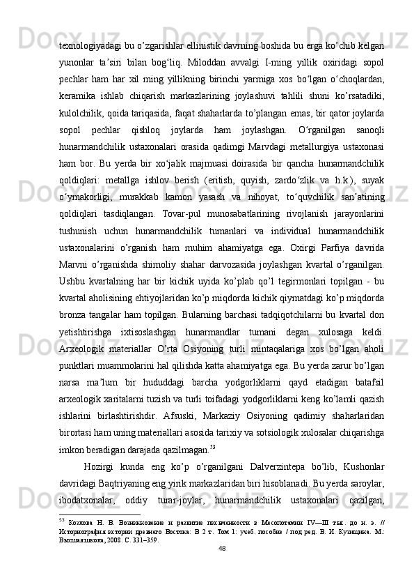 texnologiyadagi bu o’zgarishlar ellinistik davrning boshida bu erga ko’chib kelgan
yunonlar   ta siri   bilan   bog liq.   Miloddan   avvalgi   I-ming   yillik   oxiridagi   sopolʼ ʻ
pechlar   ham   har   xil   ming   yillikning   birinchi   yarmiga   xos   bo lgan   o choqlardan,	
ʻ ʻ
keramika   ishlab   chiqarish   markazlarining   joylashuvi   tahlili   shuni   ko’rsatadiki,
kulolchilik, qoida tariqasida, faqat shaharlarda to’plangan emas, bir qator joylarda
sopol   pechlar   qishloq   joylarda   ham   joylashgan.   O rganilgan   sanoqli
ʻ
hunarmandchilik   ustaxonalari   orasida   qadimgi   Marvdagi   metallurgiya   ustaxonasi
ham   bor.   Bu   yerda   bir   xo jalik   majmuasi   doirasida   bir   qancha   hunarmandchilik	
ʻ
qoldiqlari:   metallga   ishlov   berish   (eritish,   quyish,   zardo zlik   va   h.k.),   suyak	
ʻ
o ymakorligi,   murakkab   kamon   yasash   va   nihoyat,   to quvchilik   san atining	
ʻ ʻ ʼ
qoldiqlari   tasdiqlangan.   Tovar-pul   munosabatlarining   rivojlanish   jarayonlarini
tushunish   uchun   hunarmandchilik   tumanlari   va   individual   hunarmandchilik
ustaxonalarini   o’rganish   ham   muhim   ahamiyatga   ega.   Oxirgi   Parfiya   davrida
Marvni   o’rganishda   shimoliy   shahar   darvozasida   joylashgan   kvartal   o’rganilgan.
Ushbu   kvartalning   har   bir   kichik   uyida   ko’plab   qo’l   tegirmonlari   topilgan   -   bu
kvartal aholisining ehtiyojlaridan ko’p miqdorda kichik qiymatdagi ko’p miqdorda
bronza   tangalar   ham   topilgan.   Bularning   barchasi   tadqiqotchilarni   bu   kvartal   don
yetishtirishga   ixtisoslashgan   hunarmandlar   tumani   degan   xulosaga   keldi.
Arxeologik   materiallar   O’rta   Osiyoning   turli   mintaqalariga   xos   bo’lgan   aholi
punktlari muammolarini hal qilishda katta ahamiyatga ega. Bu yerda zarur bo’lgan
narsa   ma lum   bir   hududdagi   barcha   yodgorliklarni   qayd   etadigan   batafsil	
ʼ
arxeologik xaritalarni tuzish va turli toifadagi yodgorliklarni keng ko’lamli qazish
ishlarini   birlashtirishdir.   Afsuski,   Markaziy   Osiyoning   qadimiy   shaharlaridan
birortasi ham uning materiallari asosida tarixiy va sotsiologik xulosalar chiqarishga
imkon beradigan darajada qazilmagan. 53
 
Hozirgi   kunda   eng   ko’p   o’rganilgani   Dalverzintepa   bo’lib,   Kushonlar
davridagi Baqtriyaning eng yirik markazlaridan biri hisoblanadi. Bu yerda saroylar,
ibodatxonalar,   oddiy   turar-joylar,   hunarmandchilik   ustaxonalari   qazilgan,
53
  Козлова   Н.   В.   Возникновение   и   развитие   письменности   в   Месопотамии   IV — III   тыс.   до   н.   э.   //
Историография   истории   древнего   Востока:   В   2   т.   Том   1:   учеб.   пособие   /   под   ред.   В.   И.   Кузищина.   M .:
Высшая школа, 2008. С. 331–359.
48 