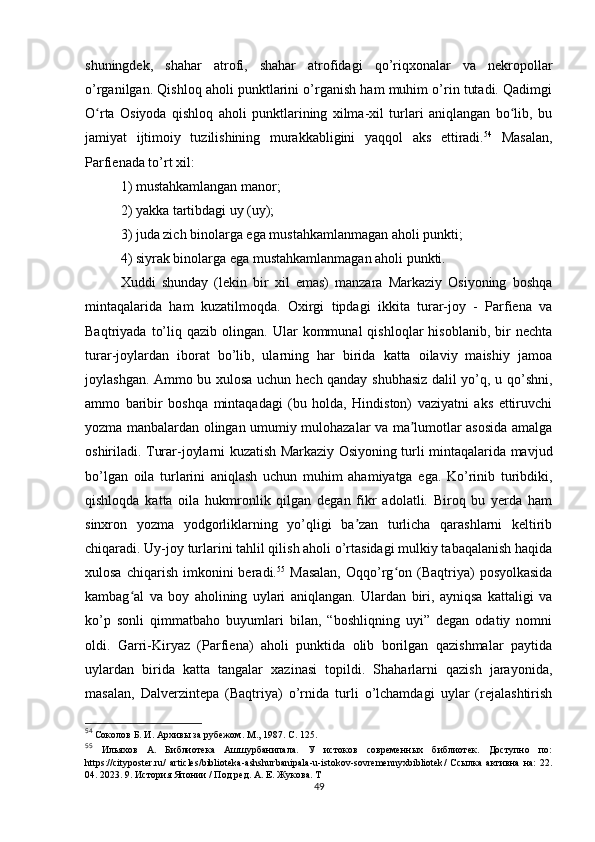 shuningdek,   shahar   atrofi,   shahar   atrofidagi   qo’riqxonalar   va   nekropollar
o’rganilgan. Qishloq aholi punktlarini o’rganish ham muhim o’rin tutadi. Qadimgi
O rta   Osiyoda   qishloq   aholi   punktlarining   xilma-xil   turlari   aniqlangan   bo lib,   buʻ ʻ
jamiyat   ijtimoiy   tuzilishining   murakkabligini   yaqqol   aks   ettiradi. 54
  Masalan,
Parfienada to’rt xil: 
1) mustahkamlangan manor; 
2) yakka tartibdagi uy (uy); 
3) juda zich binolarga ega mustahkamlanmagan aholi punkti; 
4) siyrak binolarga ega mustahkamlanmagan aholi punkti. 
Xuddi   shunday   (lekin   bir   xil   emas)   manzara   Markaziy   Osiyoning   boshqa
mintaqalarida   ham   kuzatilmoqda.   Oxirgi   tipdagi   ikkita   turar-joy   -   Parfiena   va
Baqtriyada   to’liq  qazib   olingan.   Ular   kommunal   qishloqlar   hisoblanib,   bir   nechta
turar-joylardan   iborat   bo’lib,   ularning   har   birida   katta   oilaviy   maishiy   jamoa
joylashgan. Ammo bu xulosa uchun hech qanday shubhasiz dalil yo’q, u qo’shni,
ammo   baribir   boshqa   mintaqadagi   (bu   holda,   Hindiston)   vaziyatni   aks   ettiruvchi
yozma manbalardan olingan umumiy mulohazalar va ma lumotlar asosida amalga	
ʼ
oshiriladi. Turar-joylarni kuzatish Markaziy Osiyoning turli mintaqalarida mavjud
bo’lgan   oila   turlarini   aniqlash   uchun   muhim   ahamiyatga   ega.   Ko’rinib   turibdiki,
qishloqda   katta   oila   hukmronlik   qilgan   degan   fikr   adolatli.   Biroq   bu   yerda   ham
sinxron   yozma   yodgorliklarning   yo’qligi   ba zan   turlicha   qarashlarni   keltirib	
ʼ
chiqaradi. Uy-joy turlarini tahlil qilish aholi o’rtasidagi mulkiy tabaqalanish haqida
xulosa  chiqarish   imkonini  beradi. 55
  Masalan,  Oqqo’rg on  (Baqtriya)  posyolkasida	
ʻ
kambag al   va   boy   aholining   uylari   aniqlangan.   Ulardan   biri,   ayniqsa   kattaligi   va	
ʻ
ko’p   sonli   qimmatbaho   buyumlari   bilan,   “boshliqning   uyi”   degan   odatiy   nomni
oldi.   Garri-Kiryaz   (Parfiena)   aholi   punktida   olib   borilgan   qazishmalar   paytida
uylardan   birida   katta   tangalar   xazinasi   topildi.   Shaharlarni   qazish   jarayonida,
masalan,   Dalverzintepa   (Baqtriya)   o’rnida   turli   o’lchamdagi   uylar   (rejalashtirish
54
  Соколов Б. И. Архивы за рубежом. М., 1987. С. 125.
55
  Ильяхов   А.   Библиотека   Ашшурбанипала.   У   истоков   современных   библиотек.   Доступно   по:
https :// cityposter . ru /   articles / biblioteka - ashshurbanipala - u - istokov - sovremennyxbibliotek /   Ссылка   активна   на:   22.
04. 2023. 9. История Японии / Под ред. А. Е. Жукова. Т
49 