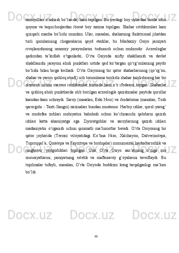 tamoyillari o’xshash bo’lsa-da) ham topilgan. Bu yerdagi boy uylardan birida oltin
quyma   va   taqinchoqlardan   iborat   boy   xazina   topilgan.   Shahar   istehkomlari   ham
qiziqarli   manba   bo’lishi   mumkin.   Ular,   masalan,   shaharning   funktsional   jihatdan
turli   qismlarining   chegaralarini   qayd   etadilar,   bu   Markaziy   Osiyo   jamiyati
rivojlanishining   umumiy   jarayonlarini   tushunish   uchun   muhimdir.   Arxeologlar
qadimdan   ta kidlab   o tganlarki,   O rta   Osiyoda   sinfiy   shakllanish   va   davlatʼ ʻ ʻ
shakllanishi   jarayoni   aholi   punktlari   ustida   qad   ko targan   qo rg onlarning   paydo	
ʻ ʻ ʻ
bo lishi   bilan   birga   kechadi.   O rta   Osiyoning   bir   qator   shaharlarining   (qo rg on,	
ʻ ʻ ʻ ʻ
shahar va yarim qishloq atrofi) uch tomonlama tuzilishi shahar tuzilishining har bir
elementi   uchun  maxsus  istehkomlar  tizimida  ham  o z  ifodasini  topgan.  Shaharlar	
ʻ
va qishloq aholi punktlarida olib borilgan arxeologik qazishmalar paytida qurollar
kamdan-kam uchraydi. Saroy (masalan, Eski Niso) va ibodatxona (masalan, Tosh
qarorgohi - Taxti-Sangin) xazinalari bundan mustasno. Harbiy ishlar, qurol-yarog	
ʻ
va   mudofaa   zirhlari   mohiyatini   baholash   uchun   ko chmanchi   qabrlarni   qazish	
ʻ
ishlari   katta   ahamiyatga   ega.   Ziyoratgohlar   va   saroylarning   qazish   ishlari
madaniyatni   o’rganish   uchun   qimmatli   ma lumotlar   beradi.   O rta   Osiyoning   bir	
ʼ ʻ
qator   joylarida   (Termiz   viloyatidagi   Ko hna   Niso,   Xalchayon,   Dalverzintepa,
ʻ
Tuproqqal a, Qoratepa va Fayoztepa va boshqalar) monumental haykaltaroshlik va	
ʼ
rangtasvir   yodgorliklari   topilgan.   Ular   O’rta   Osiyo   san atining   o’ziga   xos	
ʼ
xususiyatlarini,   jamiyatning   estetik   va   mafkuraviy   g oyalarini   tavsiflaydi.   Bu	
ʻ
topilmalar   tufayli,   masalan,   O’rta   Osiyoda   buddizm   keng   tarqalganligi   ma lum	
ʼ
bo’ldi. 
50