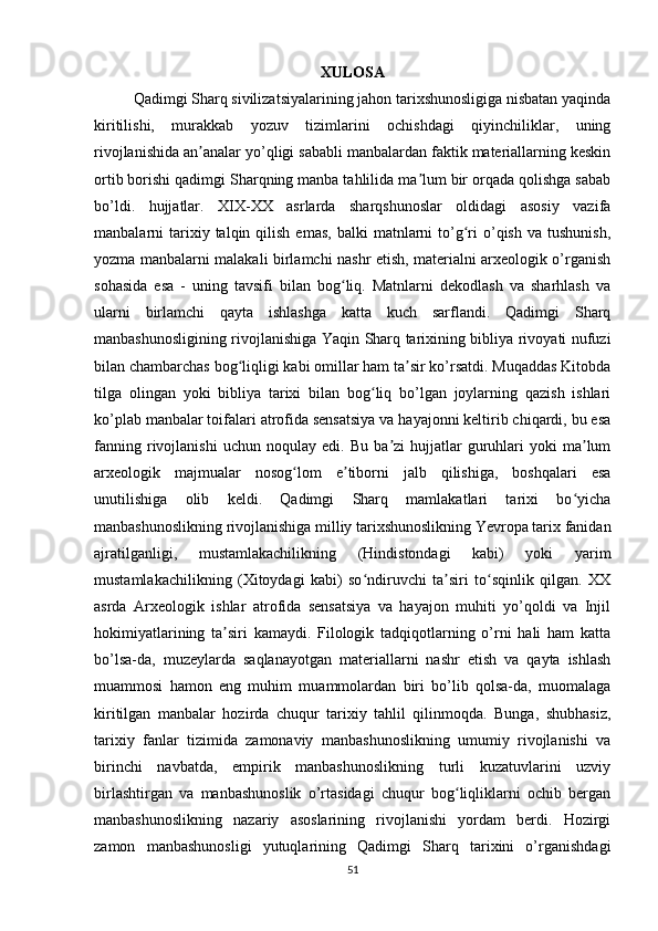 XULOSA
Qadimgi Sharq sivilizatsiyalarining jahon tarixshunosligiga nisbatan yaqinda
kiritilishi,   murakkab   yozuv   tizimlarini   ochishdagi   qiyinchiliklar,   uning
rivojlanishida an analar yo’qligi sababli manbalardan faktik materiallarning keskinʼ
ortib borishi qadimgi Sharqning manba tahlilida ma lum bir orqada qolishga sabab	
ʼ
bo’ldi.   hujjatlar.   XIX-XX   asrlarda   sharqshunoslar   oldidagi   asosiy   vazifa
manbalarni   tarixiy  talqin  qilish  emas,  balki  matnlarni   to’g ri  o’qish  va  tushunish,	
ʻ
yozma manbalarni malakali birlamchi nashr etish, materialni arxeologik o’rganish
sohasida   esa   -   uning   tavsifi   bilan   bog liq.   Matnlarni   dekodlash   va   sharhlash   va	
ʻ
ularni   birlamchi   qayta   ishlashga   katta   kuch   sarflandi.   Qadimgi   Sharq
manbashunosligining rivojlanishiga Yaqin Sharq tarixining bibliya rivoyati nufuzi
bilan chambarchas bog liqligi kabi omillar ham ta sir ko’rsatdi. Muqaddas Kitobda	
ʻ ʼ
tilga   olingan   yoki   bibliya   tarixi   bilan   bog liq   bo’lgan   joylarning   qazish   ishlari	
ʻ
ko’plab manbalar toifalari atrofida sensatsiya va hayajonni keltirib chiqardi, bu esa
fanning   rivojlanishi   uchun   noqulay   edi.  Bu   ba zi   hujjatlar   guruhlari   yoki   ma lum	
ʼ ʼ
arxeologik   majmualar   nosog lom   e tiborni   jalb   qilishiga,   boshqalari   esa	
ʻ ʼ
unutilishiga   olib   keldi.   Qadimgi   Sharq   mamlakatlari   tarixi   bo yicha	
ʻ
manbashunoslikning rivojlanishiga milliy tarixshunoslikning Yevropa tarix fanidan
ajratilganligi,   mustamlakachilikning   (Hindistondagi   kabi)   yoki   yarim
mustamlakachilikning   (Xitoydagi   kabi)   so ndiruvchi   ta siri   to sqinlik   qilgan.   XX	
ʻ ʼ ʻ
asrda   Arxeologik   ishlar   atrofida   sensatsiya   va   hayajon   muhiti   yo’qoldi   va   Injil
hokimiyatlarining   ta siri   kamaydi.   Filologik   tadqiqotlarning   o’rni   hali   ham   katta	
ʼ
bo’lsa-da,   muzeylarda   saqlanayotgan   materiallarni   nashr   etish   va   qayta   ishlash
muammosi   hamon   eng   muhim   muammolardan   biri   bo’lib   qolsa-da,   muomalaga
kiritilgan   manbalar   hozirda   chuqur   tarixiy   tahlil   qilinmoqda.   Bunga,   shubhasiz,
tarixiy   fanlar   tizimida   zamonaviy   manbashunoslikning   umumiy   rivojlanishi   va
birinchi   navbatda,   empirik   manbashunoslikning   turli   kuzatuvlarini   uzviy
birlashtirgan   va   manbashunoslik   o’rtasidagi   chuqur   bog liqliklarni   ochib   bergan	
ʻ
manbashunoslikning   nazariy   asoslarining   rivojlanishi   yordam   berdi.   Hozirgi
zamon   manbashunosligi   yutuqlarining   Qadimgi   Sharq   tarixini   o’rganishdagi
51 