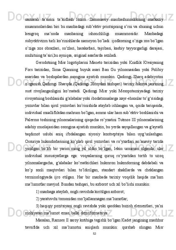 samarali   ta sirini   ta kidlash   lozim.   Zamonaviy   manbashunoslikning   markaziyʼ ʼ
muammolaridan biri bu manbadagi sub ektiv printsipning o’rni va shuning uchun	
ʼ
kengroq   ma noda   manbaning   ishonchliligi   muammosidir.   Manbadagi	
ʼ
subyektivizm turli ko’rinishlarda namoyon bo’ladi: ijodkorning o’ziga xos bo’lgan
o’ziga   xos   obrazlari,   so’zlari,   harakatlari,   tajribasi,   kasbiy   tayyorgarligi   darajasi,
muhitning ta siri,bu ayniqsa, original asarlarda seziladi. 	
ʼ
Gerodotning   Misr   logotiplarini   Maneto   tarixidan   yoki   Knidlik   Ktesiyaning
Fors   tarixidan,   Sima   Qianning   buyuk   asari   Ban   Gu   yilnomasidan   yoki   Polibiy
asaridan   va   boshqalardan   osongina   ajratish   mumkin.   Qadimgi   Sharq   adabiyotini
o rganish   Qadimgi   Sharqda  (Qadimgi   Xitoydan  tashqari)   tarixiy  hikoya  janrining	
ʻ
sust   rivojlanganligini   ko rsatadi.   Qadimgi   Misr   yoki   Mesopotamiyadagi   tarixiy	
ʻ
rivoyatning boshlanishi g alabalar yoki ibodatxonalarga xayr-ehsonlar to’g risidagi
ʻ ʻ
yozuvlar bilan qirol  yozuvlari  ko’rinishida ataylab ishlangan va, qoida tariqasida,
individual mualliflikdan mahrum bo’lgan, ammo ular ham sub ektiv boshlanishi va	
ʼ
Palermo toshining yilnomalarining qisqacha ro’yxatini Tutmos III yilnomalarining
adabiy muolajasidan osongina ajratish mumkin, bu yerda sayqallangan va g ayratli	
ʻ
taqdimot   uslubi   aniq   ifodalangan   siyosiy   kontseptsiya   bilan   uyg unlashgan.	
ʻ
Ossuriya   hukmdorlarining  ko’plab  qirol   yozuvlari  va   ro’yxatlari  an anaviy  tarzda	
ʼ
yozilgan   bo’lib   bir   yarim   ming   yil   oldin   bo’lgan,   lekin   umuman   olganda,   ular
individual   xususiyatlarga   ega:   voqealarning   quruq   ro’yxatidan   tortib   to   uzoq
yilnomalargacha,   g alabalar   ko’rsatkichlari   hukmron   hukmdorning   dabdabali   va	
ʻ
ko’p   sonli   maqtovlari   bilan   to’ldirilgan,   standart   shakllarda   va   cheklangan
terminologiyada   ijro   etilgan.   Har   bir   manbada   tarixiy   voqelik   haqida   ma lum	
ʼ
ma lumotlar mavjud. Bundan tashqari, bu axborot uch xil bo’lishi mumkin: 	
ʼ
1) manbaga ataylab, ongli ravishda kiritilgan axborot; 
2) yaratuvchi tomonidan mo’ljallanmagan ma lumotlar; 	
ʼ
3) haqiqiy pozitsiyani ongli ravishda yoki qasddan buzish elementlari, ya ni	
ʼ
mohiyatan ma lumot emas, balki dezinformatsiya. 	
ʼ
Masalan, Ramses II saroy kotibiga tegishli bo’lgan Kadet jangining mashhur
tavsifida   uch   xil   ma lumotni   aniqlash   mumkin:   qurshab   olingan   Misr	
ʼ
52 